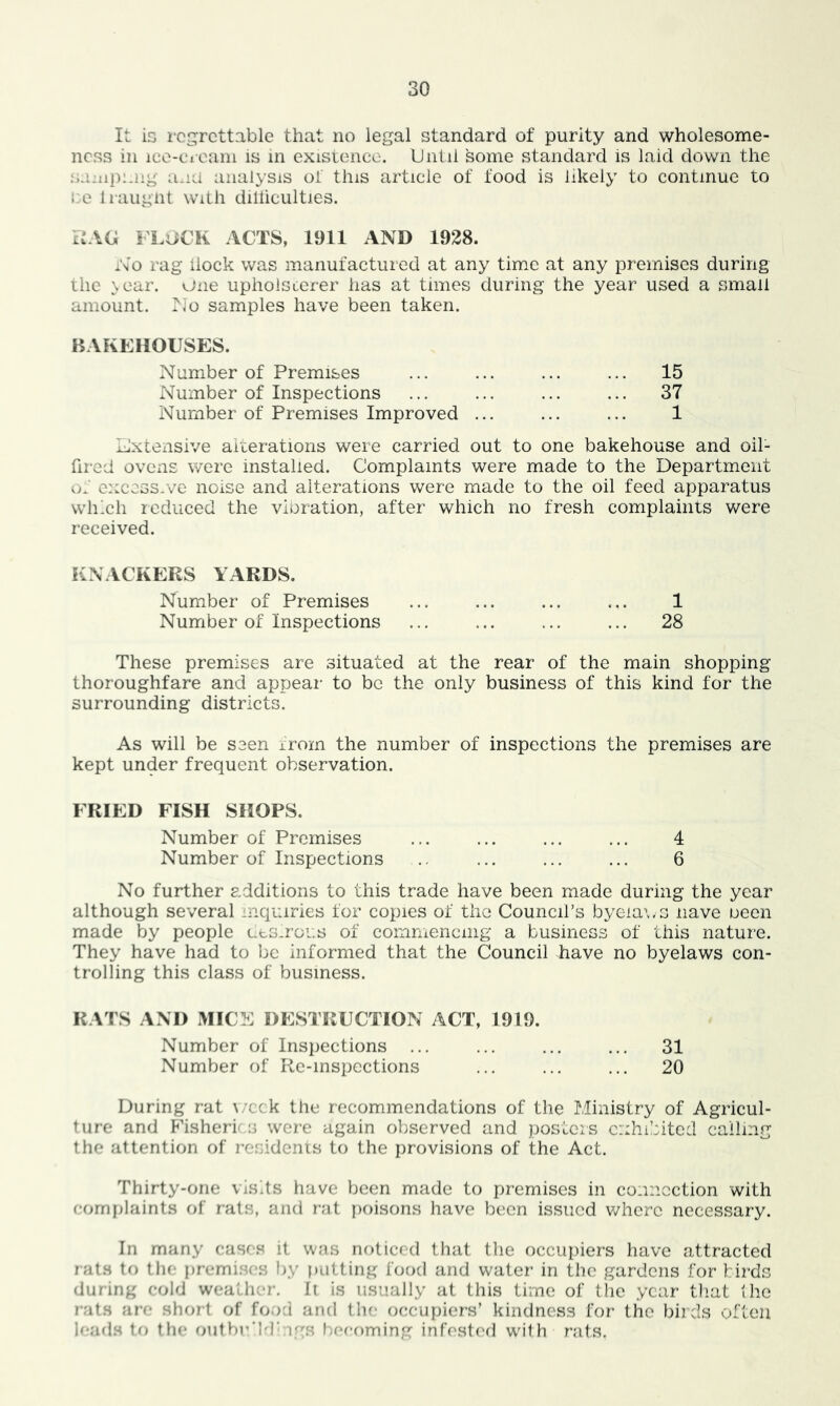 It is regrettable that no legal standard of purity and wholesome- ncss in ice-cicain is in existence. Until some standard is laid down the .s:i:np:jig ami iiiialysis oi this article of food is likely to continue to i:e liaugnt with diliiculties. P.AU FLiiCK ACTS, 1911 AND 1928. No rag iiock was manufactured at any time at any premises during the \ear. one upholsterer has at times during the year used a small amount, xlo samples have been taken. BAKEHOUSES. Number of Premises ... ... ... ... 15 Number of Inspections ... ... ... ... 37 Number of Premises Improved ... ... ... 1 Excexisive aicerations were carried out to one bakehouse and oil- fired ovens were installed. Complaints were made to the Department of excessive noise and alterations were made to the oil feed apparatus which reduced the vibration, after which no fresh complaints were received. KNACKERS YARDS. Number of Premises ... ... ... .,. 1 Number of Inspections ... ... ... ... 28 These premises are situated at the rear of the main shopping thoroughfare and appear to be the only business of this kind for the surrounding districts. As will be seen irom the number of inspections the premises are kept under frequent observation. FRIED FISH SHOPS. Number of Premises ... ... ... ... 4 Number of Inspections .. ... ... ... 6 No further additions to this trade have been made during the year although several inquiries for copies of the Council’s byeia\,s nave been made by people ucslroi.s of commencing a business of this nature. They have had to be informed that the Council have no byelaws con- trolling this class of business. RATS AND MICE DESTRUCTION ACT, 1919. Number of Inspections ... ... ... ... 31 Number of Re-inspcctions ... ... ... 20 During rat ^/cck the recommendations of the Ministry of Agricul- ture and F'isheri's were again observed and posters exhibited calling the attention of residents to the provisions of the Act. Thirty-one visits have been made to premises in connection with (romi)Iaints of rats, and rat poisons have been issued v/here necessary. In many casc.s it was noticed that the occupiers have attracted rats to the premises by |)iitting food and water in the gardens for birds during cold wealher. Ii is usually at this time of the year tliat the rats are short of food and the occupiers’ kindness for the birds often h-ads to the outbr'Id’ igs becoming infesteil with rats.