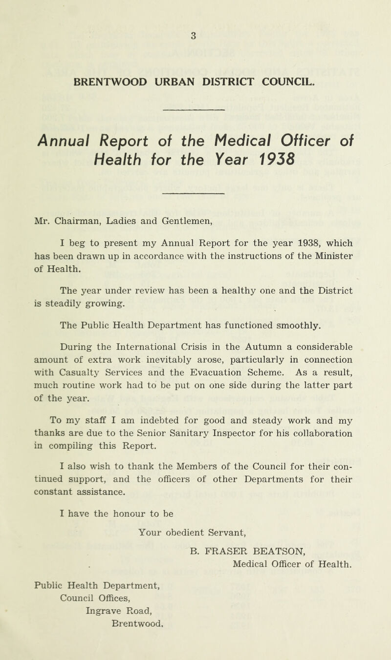 BRENTWOOD URBAN DISTRICT COUNCIL. Annual Report of the Medical Officer of Health for the Year 1938 Mr. Chairman, Ladies and Gentlemen, I beg to present my Annual Report for the year 1938, which has been drawn up in accordance with the instructions of the Minister of Health. The year under review has been a healthy one and the District is steadily growing. The Public Health Department has functioned smoothly. During the International Crisis in the Autumn a considerable amount of extra work inevitably arose, particularly in connection with Casualty Services and the Evacuation Scheme. As a result, much routine work had to be put on one side during the latter part of the year. To my staff I am indebted for good and steady work and my thanks are due to the Senior Sanitary Inspector for his collaboration in compiling this Report. I also wish to thank the Members of the Council for their con- tinued support, and the officers of other Departments for their constant assistance. I have the honour to be Your obedient Servant, B. FRASER BEATSON, Medical Officer of Health. Public Health Department, Council Offices, Ingrave Road, Brentwood,