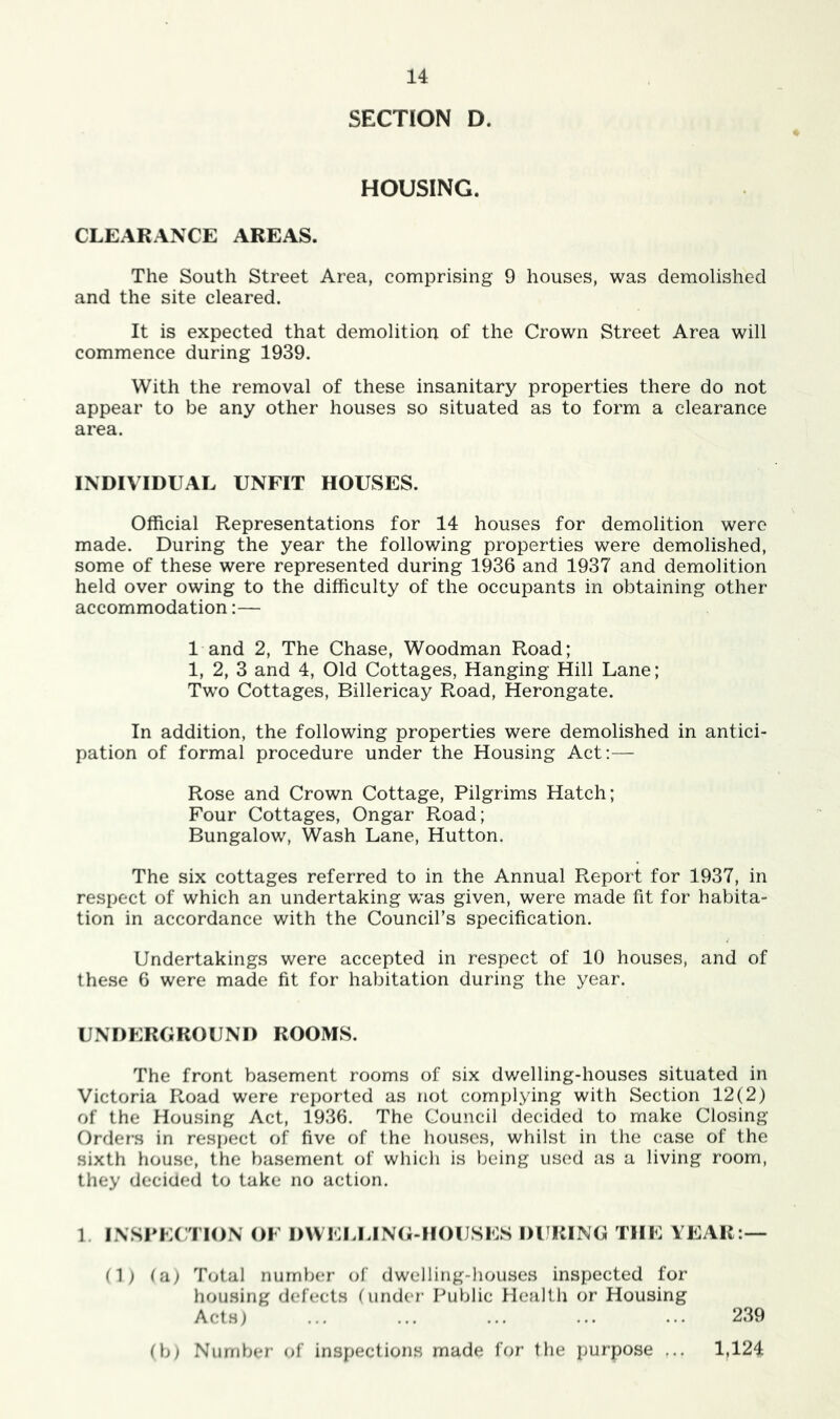 SECTION D. HOUSING. CLEARANCE AREAS. The South Street Area, comprising 9 houses, was demolished and the site cleared. It is expected that demolition of the Crown Street Area will commence during 1939. With the removal of these insanitary properties there do not appear to be any other houses so situated as to form a clearance area. INDIVIDUAL UNFIT HOUSES. Official Representations for 14 houses for demolition were made. During the year the following properties were demolished, some of these were represented during 1936 and 1937 and demolition held over owing to the difficulty of the occupants in obtaining other accommodation:— 1 and 2, The Chase, Woodman Road; 1, 2, 3 and 4, Old Cottages, Hanging Hill Lane; Tw^o Cottages, Billericay Road, Herongate. In addition, the following properties were demolished in antici- pation of formal procedure under the Housing Act;— Rose and Crown Cottage, Pilgrims Hatch; Four Cottages, Ongar Road; Bungalow, Wash Lane, Hutton. The six cottages referred to in the Annual Report for 1937, in respect of which an undertaking w’as given, were made fit for habita- tion in accordance with the Council’s specification. Undertakings were accepted in respect of 10 houses, and of these 6 were made fit for habitation during the year. UNDERGROUND ROOMS. The front basement rooms of six dwelling-houses situated in Victoria Road were reported as not complying with Section 12(2) of the Housing Act, 1936. The Council decided to make Closing Orders in respect of five of the houses, whilst in the case of the sixth house, the basement of which is being used as a living room, they decided to take no action. 1. I.\SrE( TION OF DWELLINti-HOUSES 1)1 RING THE YEAR:— (1) (a) Total number of dwelling-houses inspected for housing defects (under Public Health or Housing Acts) ... ... ... ... ... 239 (b) Number of inspections made for the purpose ... 1,124