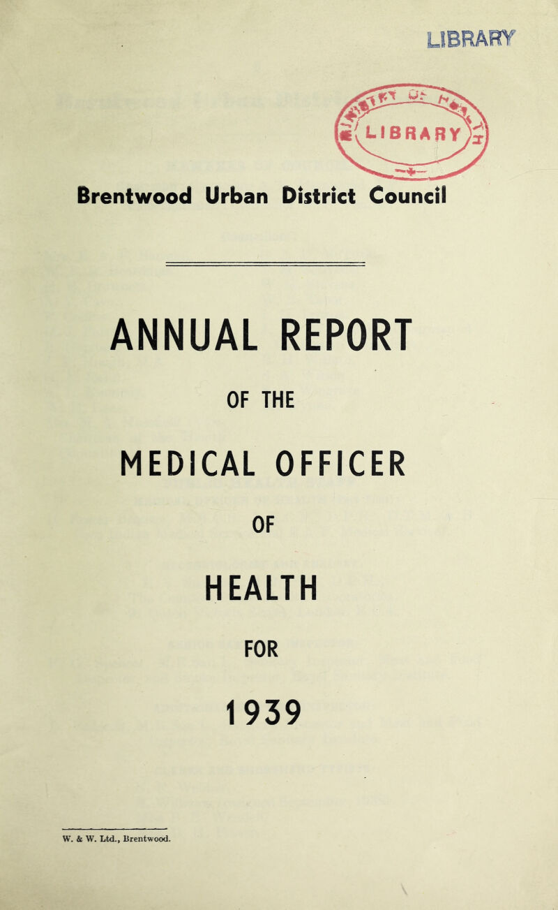 Brentwood Urban District Council ANNUAL REPORT OF THE MEDICAL OFFICER OF HEALTH FOR 1939 W. & W. Ltd., Brentwood,