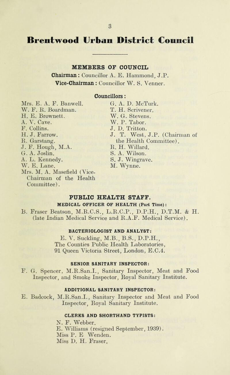 Brentwood Urban District Council MEMBERS OF COUNCIL Chairman: Councillor A. E. Hammond, J.P. Vice-Chairman: Councillor W. S. Venner. Councillors: Mrs. E. A. F. Ban well. W. F. E. Boardman. H. E. Brownett. A. Y. Cave. F. Collins. H. J. Farrow. E. Garstang. J. F. Hough, M.A. G. A. Joslin. A. L. Kennedy. W. E. Lane. Mrs. M. A. Masefield (Vice- Chairman of the Health Committee). G. A. D. McTurk. T. H. Scrivener. W. G, Stevens. W. P. Tabor. J. D. Tritton. J. T. West, J.P. (Chairman of the Health Committee). E. H. Willard. S. A. Wilson. S. J. Wingrave. M. Wynne. PUBLIC HEALTH STAFF. MEDICAL OFFICER OF HEALTH (Part Time): B. Fraser Beatson, M.E.C.S., L.E.C.P., D.P.H., D.T.M. & H. (late Indian Medical Service and E.A.F. Medical Service). BACTERIOLOGIST AND ANALYST: E. V. Suckling, M.B., B.S., D.P.H., The Counties Public Health Laboratories, 91 Queen Victoria Street, London, E.C.4. SENIOR SANITARY INSPECTOR: F. G. Spencer, M.E.San.I., Sanitary Inspector, Meat and Food Inspector, and Smoke Inspector, Eoyal Sanitary Institute. ADDITIONAL SANITARY INSPECTOR: E. Badcock, M.E.San.I., Sanitary Inspector and Meat and Food Inspector, Eoyal Sanitary Institute. CLERKS AND SHORTHAND TYPISTS: X. F. Webber. E. Williams (resigned September, 1939). Miss P. E Wenden. Miss D. H. Fraser.