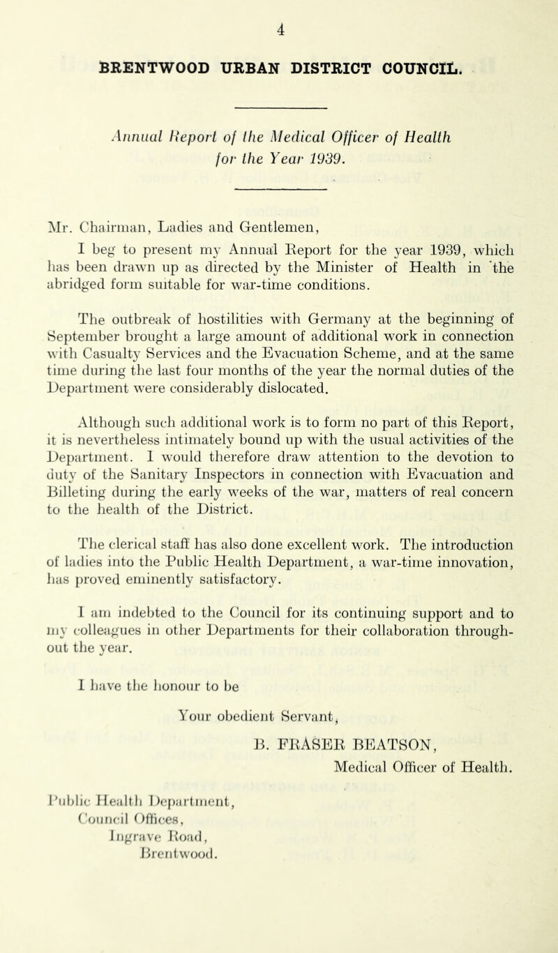 BRENTWOOD URBAN DISTRICT COUNCIL. Annual Report of the Medical Officer of Health for the Year 1939. Chairman, Ladies and Gentlemen, 1 beg to present my Annual Eeport for the year 1939, which has been drawn np as directed by the Minister of Health in 'the abridged form suitable for war-time conditions. The outbreak of hostilities with Germany at the beginning of September brought a large amount of additional work in connection with Casualty Services and the Evacuation Scheme, and at the same time during the last four months of the year the normal duties of the Department were considerably dislocated. Although such additional work is to form no part of this Eeport, it is nevertheless intimately bound up with the usual activities of the Department. 1 would therefore draw attention to the devotion to duty of the Sanitary Inspectors in connection with Evacuation and Billeting during the early weeks of the war, matters of real concern to the health of the District. The clerical staff has also done excellent work. The introduction of ladies into the Public Health Department, a war-time innovation, has proved eminently satisfactory. I am indebted to the Council for its continuing support and to my colleagues in other Departments for their collaboration through- out the year. 1 have the honour to be Your obedient Servant, Jh FEASEE BEATSON, Medical Officer of Health. Public Ilealtli I)cf)ajtment. Council Offices, lijgr;iv(; Eoad, Prenl wood.