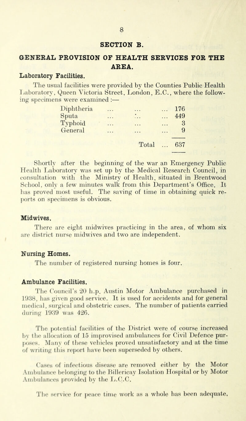 SECTION B. GENERAL PROVISION OF HEALTH SERVICES FOR THE AREA. Laboratory Facilities. The usual facilities were provided by the Counties Public Health Tiaboratorv, Queen Victoria Street, London, E.C., where the follow- ing specimens were examined :— Diphtheria Sputa Typhoid General 176 449 3 9 Total ... 637 Shortly after the beginning of the war an Emergency Public Health Laboratory was set up by the Medical Eesearch Council, in consultation with the Ministry of Plealth, situated in Brentwood School, only a few' minutes walk from this Department’s Office. It has proved most useful. The saving of time in obtaining quick re- ports on specimens is obvious. Midwives. There are eight midwives practicing in the area, of whom six are district nurse midwives and two are independent. Nursing Homes. The number of registered nursing homes is four. Ambulance Facilities. The Coimcirs ‘20 h.{). Austin Motor Ambulance purchased in 1938, has given good service. It is used for accidents and for general medical, surgical and obstetric cases. The number of patients carried during 1939 was 426. The potential hicilities of the District were of course increased bv tlu* allocation of 15 improvised ambulances for Civil Defence pur- po.ses. Many of these vehicles [)rovefl unsatisfactory and at the time nf writing this |■(*port have been suf)erseded by others. Cases of infeclioiis dis(‘ase are removed either by the Motor .\mhulance belonging to the 1 >ill('ri(*ay Isolation Hospital or by Motor And)ulanees provided by the H.C.C. 3’he service for peae(‘ t ime work as a whole has been adecjuate,
