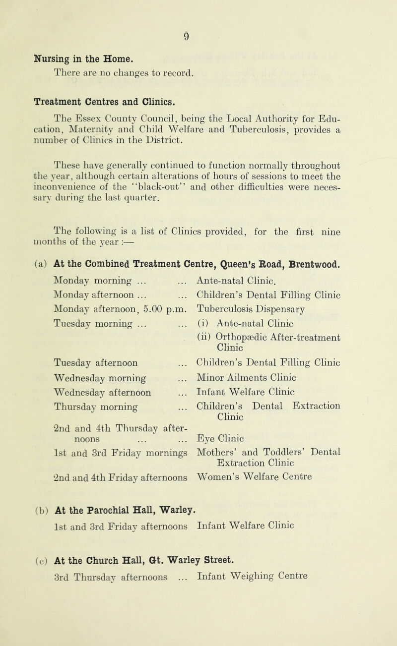 Nursing in the Home. There are no changes to record. Treatment Centres and Clinics. The Essex County Council, being the Local Authority for Edu- cation, Maternity and Child Welfare and Tuberculosis, provides a number of Clinics in the District. These have generally continued to function normally throughout the year , although certain alterations of hours of sessions to meet the inconvenience of the “black-out” and other difficulties v^ere neces- sary during the last quarter. The following is a list of Clinics provided, for the first nine months of the year :— (a) At the Combined Treatment Centre, Queen's Eoad, Brentwood. Monday morning ... iMonday afternoon ... Monday afternoon, 5.00 p.m. Tuesday morning ... Tuesday afternoon Wednesday morning Wednesday afternoon Thursday morning •2nd and 4th Thursday after- noons 1st and 3rd Friday mornings 2nd and 4th Friday afternoons Ante-natal Clinic. Children’s Dental Filling Clinic Tuberculosis Dispensary (i) Ante-natal Clinic (ii) Orthopaedic After-treatment Clinic Children’s Dental Filling Clinic Minor Ailments Clinic Infant Welfare Clinic Children’s Dental Extraction Clinic Eye Clinic Mothers’ and Toddlers’ Dental Extraction Clinic Women’s Welfare Centre (b) At the Parochial Hall, Warley. 1st and 3rd Friday afternoons Infant Welfare Clinic (c) At the Church Hall, Gt. Warley Street. 3rd Thursday afternoons ... Infant Weighing Centre