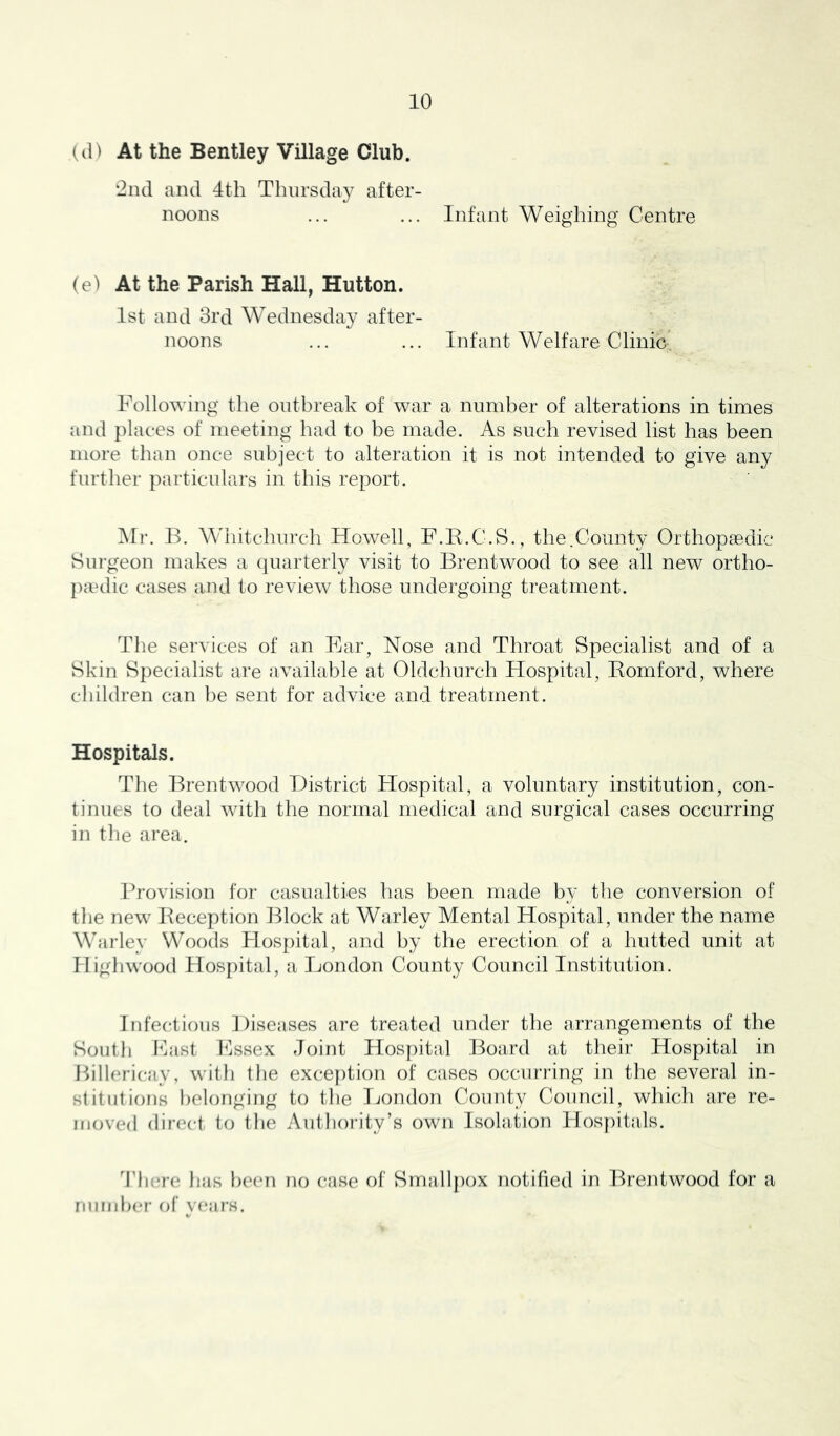 (tl) At the Bentley Village Club. •2iid and 4th Thiirsday after- noons ... ... Infant Weighing Centre (e) At the Parish Hall, Hutton. 1st and 3rd Wednesday after- noons ... ... Infant Welfare Clinic- Following the outbreak of war a number of alterations in times and places of meeting had to be made. As such revised list has been more than once subject to alteration it is not intended to give any further particulars in this report. Mr. IF AVhitchurch Howell, F.B.C.S., the.County Orthopaedic Surgeon makes a (juarterly visit to Brentwood to see all new ortho- pivdic cases and to review those undergoing treatment. The services of an Ear, Nose and Throat Specialist and of a Skin Specialist are available at Oldchurch Hospital, Bomford, where cliildren can lie sent for advice and treatment. Hospitals. The Brentwood District Hospital, a voluntary institution, con- tinues to deal with the normal medical and surgical cases occurring in the area. Provision for casualties has been made by the conversion of the new Beception l^lock at Warley Mental Hospital, under the name Warley Woods Hospital, and by the erection of a hutted unit at llighwood Hospital, a London County Council Institution. Infectious Diseases are treated under the arrangements of the South Fast Fssex Joint Hosfiital I^oard at their Hospital in Billericay, witli the exce})tion of cases occurring in the several in- stitutions belonging to the Ijondoii County Council, which are re- moved dir(*ct to the Autlioi'ity’s own Isolation Hosf)itals. There has been no case of Smallpox notified in Brentwood for a nundier of years.