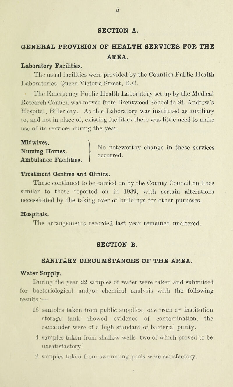 SECTION A. GENERAL PROVISION OF HEALTH SERVICES FOR THE AREA. Laboratory Facilities. The usual facilities were provided by the Counties Public Health Laboratories, Queen Victoria Street, E.C. The Emergency Public Health Laboratory set up by the Medical Pesearch Council was moved from Brentwood School to St. Andrew’s Hospital, Billericay. As this Laboratory was instituted as auxiliary to, and not in place of, existing facilities there was little need to make use of its services during the year. Midwives. Nursing Homes. Ambulance Facilities. No noteworthy change in these services occurred. Treatment Centres and Clinics. These continued to be carried on by the County Council on lines similar to those reported on in 1939, with certain alterations necessitated by the taking over of buildings for other purposes. Hospitals. The arrangements recorded last year remained unaltered. SECTION B. SANITARY CIRCUMSTANCES OF THE AREA. Water Supply. During the year 22 samples of water were taken and submitted for bacteriological and/or chemical analysis with the following results :— 16 samples taken from public supplies; one from an institution storage tank showed evidence of contamination, the remainder were of a high standard of bacterial purity. 4 samples taken from shallow wells, two of which proved to be unsatisfactory. 2 samples taken from swumming pools were satisfactory.