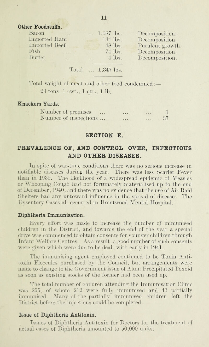 other Foodstuffs. IxK'on imported Ham Imported Beef 1,087 11)8. Decomposition. 131 lbs. Decomposition. 48 lbs. Pnrnlent growth 74 lbs. Decomposition. 4 lbs. Decomposition. Total ... 1,347 lbs. Total weight of'meat and other food condemned :— ‘43 tons, 1 cwt., 1 qtr., 1 lb. Knackers Yards. Xumber of premises Xnmber of inspections ... 1 37 SECTION E. PREVALENCE OF, AND CONTROL OVER, INFECTIOUS AND OTHER DISEASES. In spite of war-time conditions there was no serious increase in notifiable diseases during the year. There was less Scarlet Fever than in 1939. The likelihood of a widespread epidemic of Measles or Whooping Cough had not fortunately materialised up to the end of December, 1940, and there was no evidence that the use of Air Eaid Sdielters had any untoward influence in the spread of disease. The J h'sentery Cases all occurred m Brentwood Mental Hospital. Diphtheria Immunisation. Every effort was made to increase the number of immunised children in the District, and towards tlie end of the year a special drive was commenced to obtain consents for younger children through Infant Welfare Centres. As a result, a good number of such consents were given which were due to be dealt with early in 1941. The immunising agent employed continued to be Toxin Anti- toxin Floccules purchased by the Council, but arrangements were made to change to the (Tovernment issue of Alum Precipitated Toxoid as soon as existing stocks of the former had been used up. The total number of children attending the Immunisation Clinic was ‘255, of wTiorn 212 were fully immunised and 43 partially hnmunised. Many of the partially immunised children left the District before the injections could be completed. Issue of Diphtheria Antitoxin. Issues of Diphtheria Antitoxin for Doctors for the treatment of actual cases of Diphtheria amounted to 50,000 units.