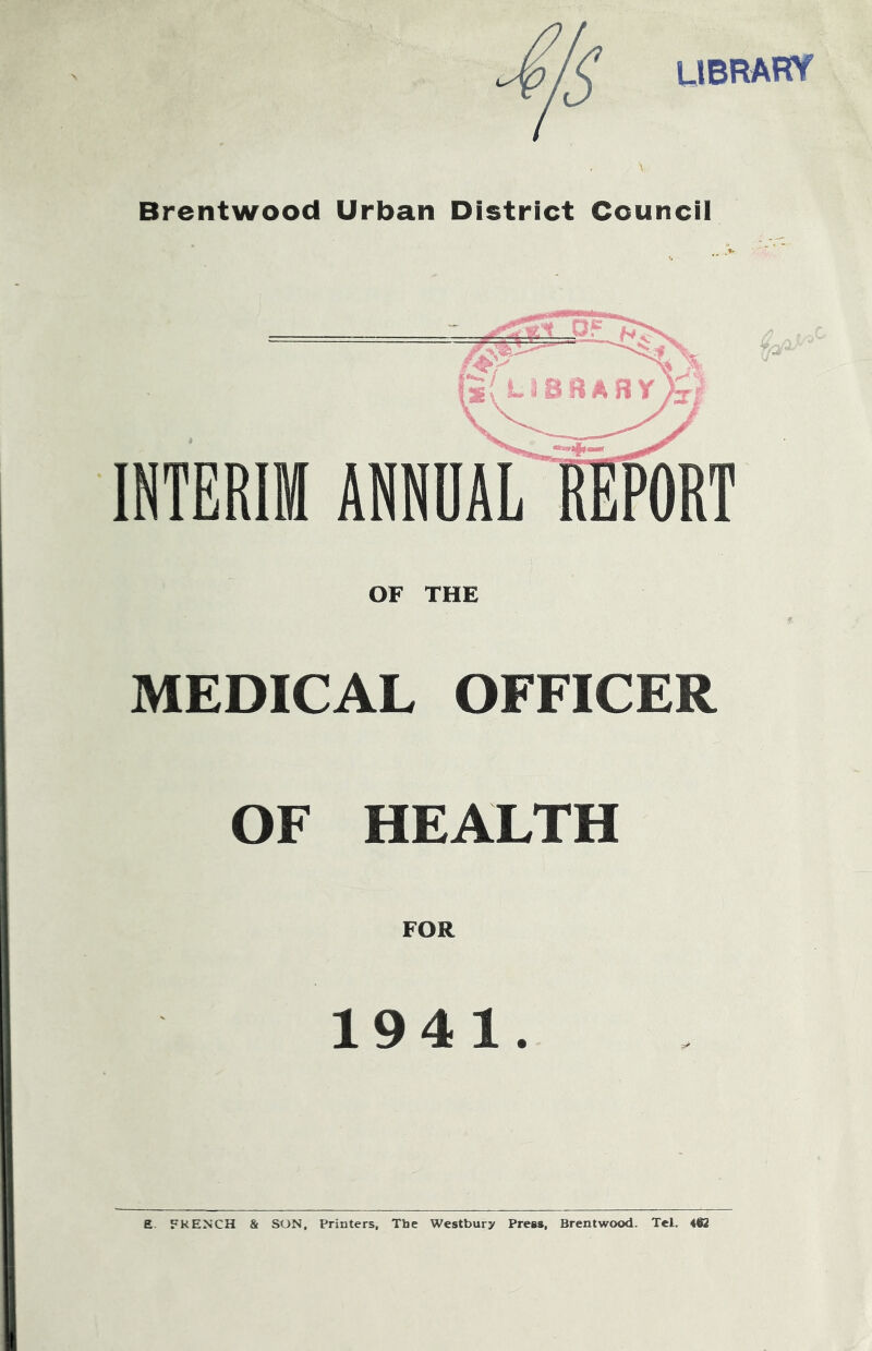 UBRAFTf Brentwood Urban District Council INTERIM OF THE MEDICAL OFFICER OF HEALTH FOR 1941. ANNUAL a. FkENCH & SON, Printers, Tbe Westbury Press, Brentwood. Tel. 4i2