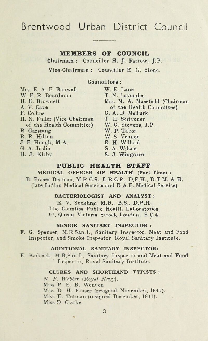 Brentwood Urban District Council MEMBERS OF COUNCIL Chairman : Councillor H. J. Farrow, J.P. Vice-Chairman : Councillor E. G. Stone. Councillors : Mrs. E. A. F. Banwell W. F. R. Boardman H. E. Brownett A. V. Cave F. Collins H. N. Fuller (Vice-Chairman of the Health Committee) R. Garstang R. R. Hilton J. F. Hough, M.A. G. A Joslin H. J. Kirby W. E. Lane T. N. Lavender Mrs. M. A. Masefield (Chairman of the Health Committee) G. A. D MoTurk T. H. Scrivener W. G. Stevens, J.P. W. P. Tabor W. S. Venner R. H Willard S. A. Wilson S. J. Wingrave PUBLIC HEALTH STAFF MEDICAL OFFICER OF HEALTH (Part Time) ; B. Fraser Beatson, M.R.C.S., L.R.C.P., D.P.H., D.T.M. & H. (late Indian Medical Service and R.A.F. Medical Service) BACTERIOLOGIST AND ANALYST : E. V. Suckling, M.B., B.S.. D.P.H. The Counties Public Health Laboratories, 91, Queen Victoria Street, London, E.C.4. SENIOR SANITARY INSPECTOR : F. G. Spencer, M.R.San.L, Sanitary Inspector, Meat and Food Inspector, and Smoke Inspector, Royal Sanitary Institute. ADDITIONAL SANITARY INSPECTOR; E Badcock, M.R.San.I., Sanitary Inspector and Meat and Food Inspector, Royal Sanitary Institute. CLERKS AND SHORTHAND TYPiSTS : N. F. Webb/'r {Royal Navy). Miss P. E. B. Wenden Miss D. H. Fraser (resigned November, 1941). Miss E. Totman (resigned December, 1941). Miss D. Clarke.