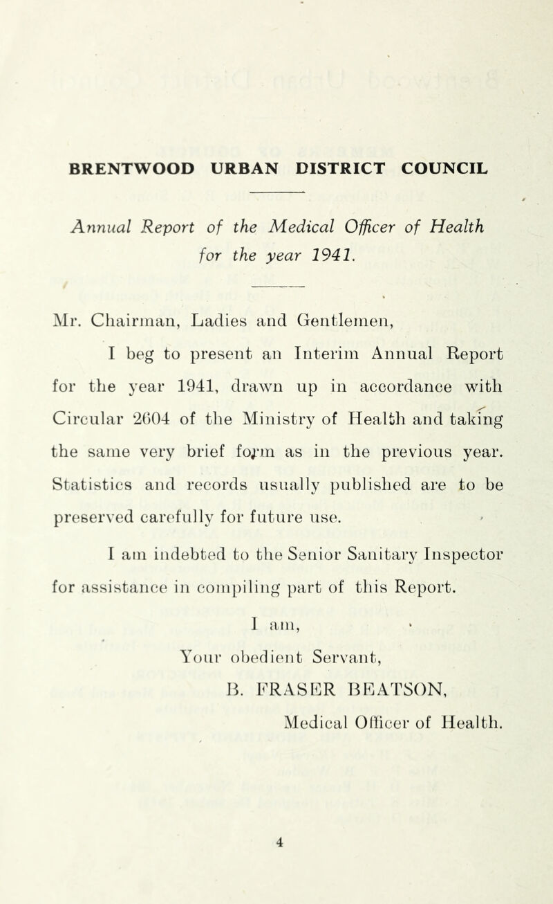 Annual Report of the Medical Officer of Health for the year 1941. Mr. Chairman, Ladies and Gentlemen, I beg to present an Interim Annual Report for the year 1941, drawn up in accordance with Circular 2004 of the Ministry of Health and taking the same very brief fo;*m as in the previous year. Statistics and records usually published are to be preserved carefully for future use. I am indebted to the Senior Sanitary Inspector for assistance in compiling part of this Report. I am. Your obedient Servant, B. FRASLR BLATSON, Medical Oliicer of Health.