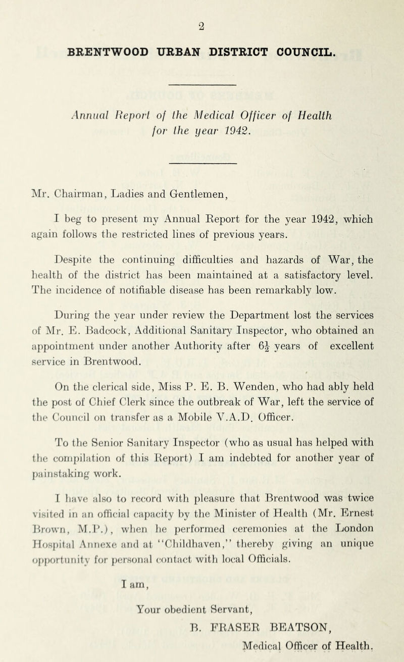 ‘2 BRENTWOOD URBAN DISTRICT COUNCIL. Annual Report of the Medical Officer of Health for the year 1942. ]\rr. Chairman, Ladies and Gentlemen, I beg to present my Annual Eeport for the year 1942, which again follows the restricted lines of previous years. Despite the continuing difficulties and hazards of War, the health of the district has been maintained at a satisfactory level. The incidence of notifiable disease has been remarkably low. During the year under review the Department lost the services of Mr. E. Badcnck, Additional Sanitaiy Inspector, who obtained an appointment under another Authority after 6J- years of excellent service in Brentwood. On the clerical side, Miss P. E. B. Wenden, who had ably held the post of Chief Clerk since the outbreak of War, left the service of the Council on tiansfer as a Mobile V.A.D. Officer. To the Senior Sanitary Inspector (who as usual has helped with the compilation of this Beport) I am indebted for another year of painstaking work. 1 have also to record with j)leasure that Brentwood was twice visited in an official capacity by the Minister of Health (Mr. Ernest Brown, .M.P.), when he performed ceremonies at the London Hosj)ital .Annexe and at “Cliildhaventhereby giving an unique (Opportunity for personal contact with local Officials. I am, Your obedient Servant, B. EBASEK BEATSON, Medical Officer of Health.