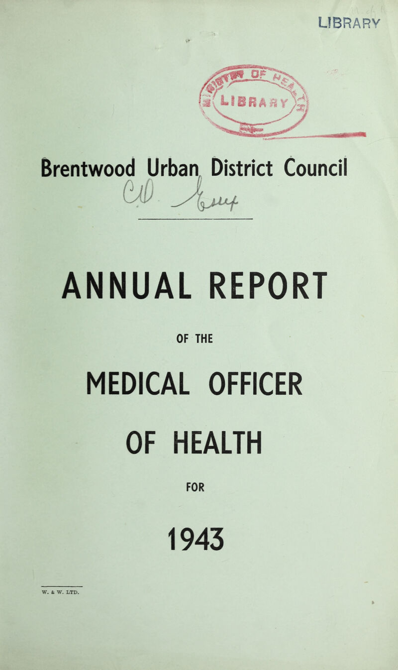 LIBRARY Brentwood Urbaa District Council ANNUAL REPORT OF THE MEDICAL OFFICER OF HEALTH FOR 1943 W. k W. LTD.