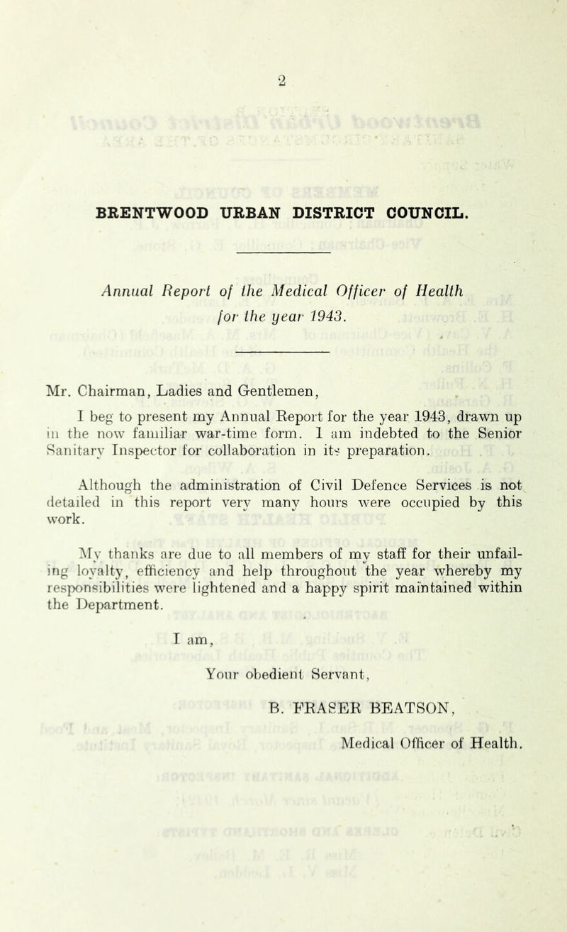 Annual Report of the Medical Officer of Health for the year 1943. Mr. Chairman, Ladies and Gentlemen, 1 beg to present my Annual Keport for the year 1943, drawn up in the now familiar war-time form. 1 am indebted to the Senior Sanitary Inspector for collaboration in its preparation. Although the administration of Civil Defence Services is. not detailed in this report very many hours were occupied by this work. My thanks are due to all members of my staff for their unfail- ing loyalty, efficiency and help throughout the year whereby my responsibilities were lightened and a happy spirit maintained within the Department. T am, Your obedient Servant, R. FRASER BEATSON, Medical Oflicer of Health.