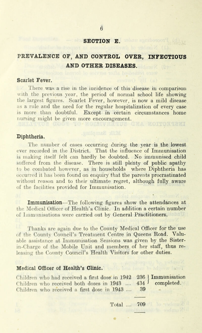SECTION E. PREVALENCE OF, AND CONTROL OVER, INFECTIOUS AND OTHER DISEASES. Scarlet Fever. I'liere was a rise in the iiicidence of this disease in comparison wilii the previous year, the period of normal school life showing the largest figures. Scarlet Fever, however, is now a mild disease as a rule and the need for the regular hospitalization of every case is more than doubtful. Except in certain circumstances home nursing might be given more encouragement. Diphtheria. The number of cases occurring during the year is the lowest ever recorded in the District. That the influence of Immunisation is making itself felt can hardly be doubted. No immunised child suffered from the disease. There is still plenty of public apathy to be combated however, as in households where Diphtheria has occurred it has been found on enquiry that the parents procrastinated without reason and to their ultimate regret, although fully aware of the facilities provided for Immunisation. Immunisation—The following figures show the attendances at the Medical Officer of Health’s Clinic. In addition a certain number of Immunisations were carried out by General Practitioners. Thanks ai’e again due to the County Medical Officer for the use <if the County Council’s Treatment Centre in Queens Road. Valu- able a.ssistance at Immunisation Sessions was given by the Sister- in-Charge of the Mobile Unit and members of her staff, thus re- leasing the County Council’s Health Visitors for other duties. Medical Officer of Health’s Clinic. t'hildrfm who had received a first dose in J942 236 I Immunisation rhildnm who received both doses in 1943 .... 434 ^ completed. Children who received a first dose in 1943 .... 39 Total .... 709