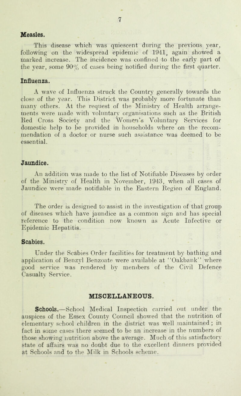 Measles. This disease which was quiescent during the previous year, following on the widespread epidemic of 1941, again showed a marked increase. The incidence was confined to the early part of the year, some 90% of cases being notified during the first quarter. Influenza. A wave of Influenza struck the Country generally towards the close of the year. This District was probably more fortunate than many others. At the request of the Ministry of Health arrange- ments were made with voluntary organisations such as the British Bed Cross Society and the Women’s Voluntary Services for domestic help to be provided in households where on the recom- mendation of a doctor or nurse such assistance was deemed to be essential. Jaundice. An addition was made to the list of Notifiable Diseases by order of the Ministry of Health in November, 1943, when all cases of Jaundice were made notifiable in the Eastern Eegion of England. The order is designed to assist in the investigation of that group of diseases which have jaundice as a common sign and has special reference to the condition now known as Acute Infective or Epidemic Hepatitis. Scabies. Under the Scabies Order facilities for treatment by bathing and application of Benzyl Benzoate were available at “Oakbank” where good service was rendered by members of the Civil Defence Casualty Service. MISCELLANEOUS. Schools.—School Medical Inspection carried out under the auspices of the Essex County Council showed that the nutrition of elementary school children in the district was well maintained ; in fact in some cases there seemed to be an increase in the numbers of those showing nutrition above the average. Much of this satisfactory state of affairs wns no doubt due to the excellent dinners provided at Schools and to the Milk in Schools scheme.