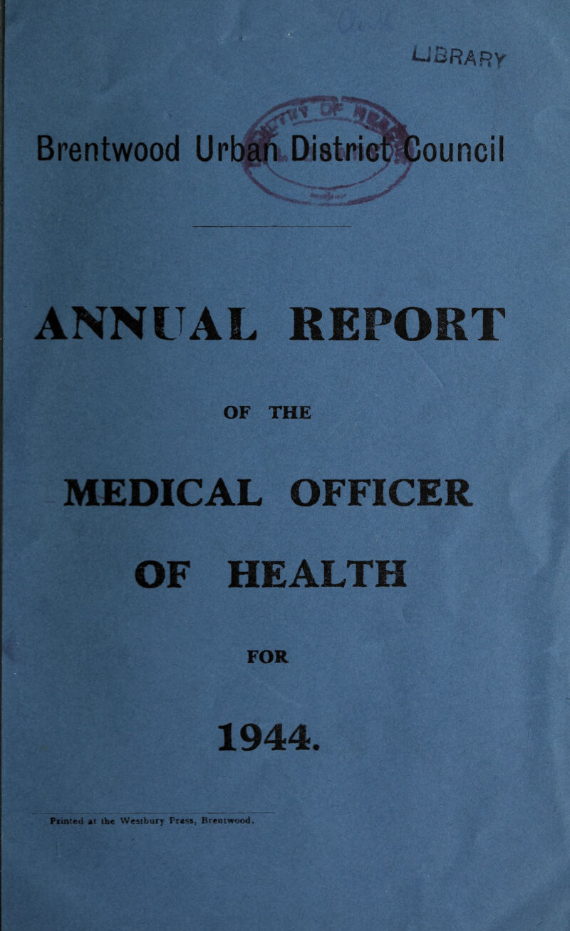 B library Brentwood Ur annual report OF THE MEDICAL OFFICER FOR 1944. Piinted at the Wcstbury Press, Brentwood.