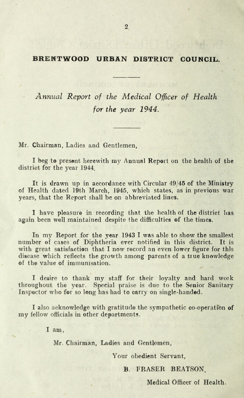 BRENTWOOD URBAN DISTRICT COUNCIL. Annual Report of the Medical Officer of Health for the year 1944. Mr. Chairman, Ladies and Gentlemen, I beg to present herewith my Annual Report on the health of the district for the year 1944. It is drawn up in accordance with Circular 49/46 of the Ministry of Health dated 19th March, 1945, which states, as in previous war years, that the Report shall be on abbreviated lines. I have pleasure in recording that the health of the district has again been well maintained despite the difficulties of the times. In my Report for the year 1943 I was able to show the smallest number of cases of Diphtheria ever notified in this district. It is with great satisfaction that I now record an even lower figure for this disease which reflects the growth among parents of a tiue knowledge of the value of immunisation. I desire to thank my staff for their loyalty and hard woik throughout the year. Special praise is due to the Senior Sanitary Inspector who for so long has had to carry on single-handed. I also acknowledge vt^ith gratitude the sympathetic co-operatfon of my fellow officials in other departments. I am, Mr. Chairman, Ladies and Gentlemen, Your obedient Servant, B. FRASER BEATSON, Medical Officer of Health.