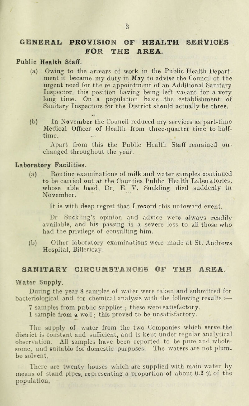 GENERAL PROVISION OF HEALTH SERVICES FOR THE AREA. Public Health Staff. (a) Owing to the arrears of work in the Public Health Depart- ment it became diit}^ in May to advise the Council of the urgent need for the re-appointment of an Additional Sanitary Inspector, this position having being left vaeant for a very long time. On a population basis the establishment of Sanitary Inspectors for the District should actually be three. (b) In November the Council reduced my services as part-time Medical Officer of Health from three-quarter time to half- time. Apart from this the Public Health Staff remained un- changed throughout the year. Laboratory Facilities. (a) Routine examinations of milk and water samples continued to be carried out at the Counties Public Health Laboratories, whose able head, Dr. E. V. Suckling died suddenly in November. It is with deep regret that I record this untoward event. Dr Suckling's opinion and advice were always readily available, and his passing is a severe loss to all those who had the privilege of consulting him. (b) Other laboratory examinations were made at St, Andrews Hospital, Billericay. SANITARY CIRCUMSTANCES OF THE AREA. Water Supply. During the year 8 samples of water v^ere taken and submitted for bacteriological and for chemical analysis with the following results :— 7 samples from public supplies ; these were satisfactory. 1 sample from a well; this proved to be unsatisfactory. The supply of water from the two Companies which serve the district is constant and sufficient, and is kept under regular analytical observation. All samples have been reported to be pure and whole- some, and suitable for domestic purposes. The waters are not plum- bo solvent. There are twenty houses which are supplied with main v/ater by means of stand pipes, representing a proportion of about 0.2 % of the population.