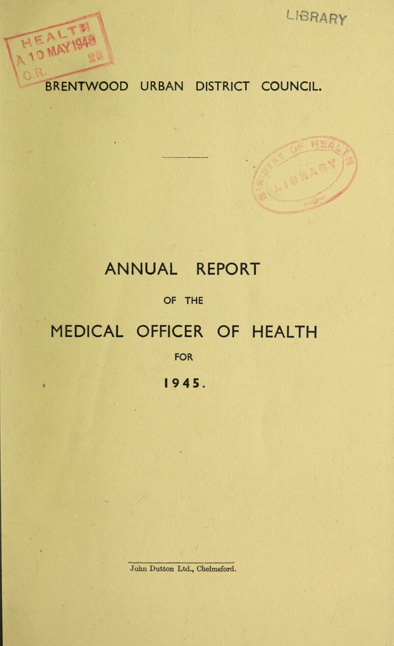 library a BRENTWOOD URBAN DISTRICT COUNCIL ANNUAL REPORT OF THE MEDICAL OFFICER OF HEALTH FOR 1945. Jolm Dutton Ltd., Chelmsford.