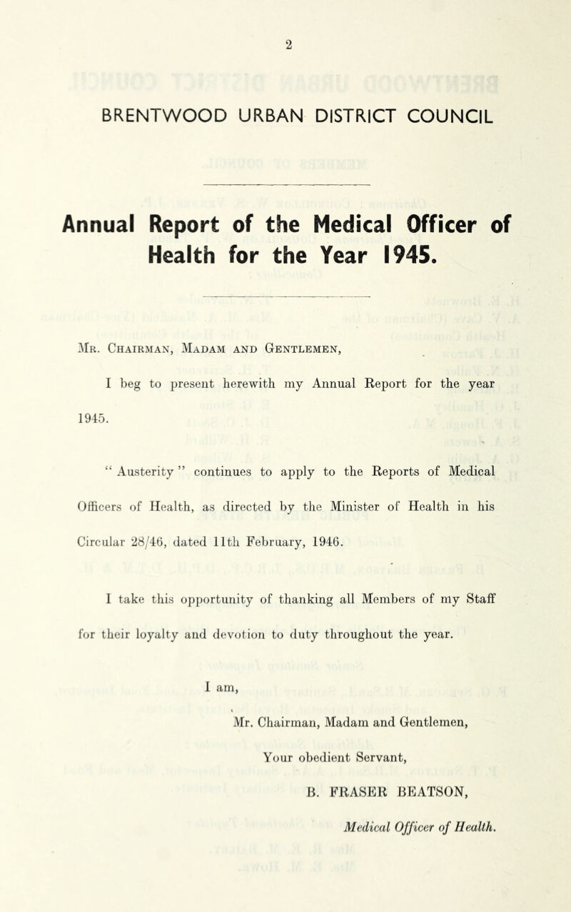 BRENTWOOD URBAN DISTRICT COUNCIL Annual Report of the Medical Officer of Health for the Year 1945. Mr. Chairman, Madam and Gentlemen, I beg to present herewith my Annual Report for the year 1945. “ Austerity ” continues to apply to the Reports of Medical Officers of Health, as directed by the Minister of Health in his Circular 28/46, dated 11th February, 1946. I take this opportunity of thanking all Members of my Staff for their loyalty and devotion to duty throughout the year. 1 am, Mr. Chairman, Madam and Gentlemen, Your obedient Servant, B. FRASER BEATSON, Medical Officer of Health.