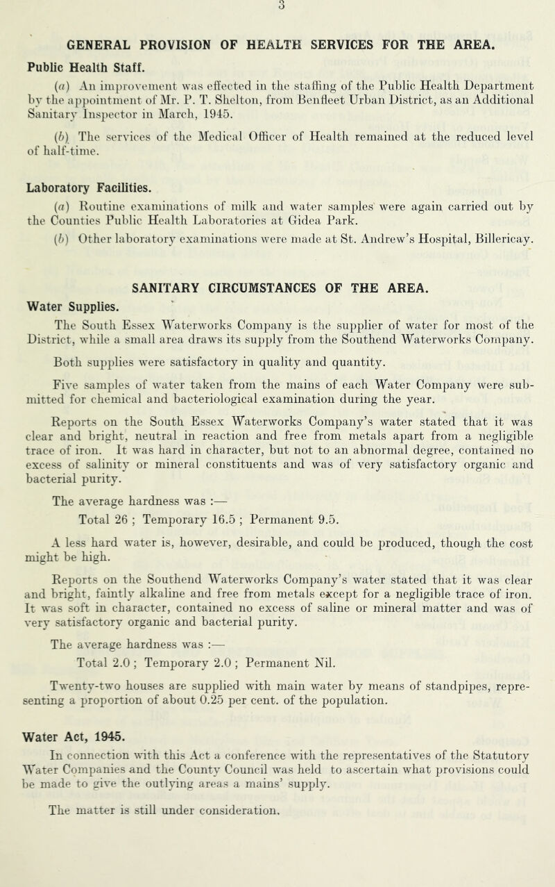 GENERAL PROVISION OF HEALTH SERVICES FOR THE AREA. Public Health Staff. («) An iiuprovenient was effected in the stalhng of the Public Health Department by the a jipointment of Mr. P. T. Shelton, from Benfleet Urban District, as an Additional Sanitary Inspector in March, 1945. (6) The services of the Medical Officer of Health remained at the reduced level of half-time. Laboratory Facilities. (a) Routine examinations of milk and water samples were again carried out by the Counties Public Health Laboratories at Gidea Park. (/d Other laboratory examinations were made at St. Andrew’s Hospital, Billericay. SANITARY CIRCUMSTANCES OF THE AREA. Water Supplies. The South Essex Waterworks Company is the supplier of water for most of the District, while a small area draws its supply from the Southend Waterworks Company. Both supplies were satisfactory in quality and quantity. Five samples of water taken from the mains of each Water Company were sub- mitted for chemical and bacteriological examination during the year. Reports on the South Essex Waterworks Company’s water stated that it was clear and bright, neutral in reaction and free from metals apart from a negligible trace of iron. It was hard in character, but not to an abnormal degree, contained no excess of salinity or mineral constituents and was of very satisfactory organic and bacterial purity. The average hardness was :— Total 26 ; Temporary 16.5 ; Permanent 9.5. A less hard water is, however, desirable, and could be produced, though the cost might be high. Reports on the Southend Waterworks Company’s water stated that it was clear and bright, faintly alkaline and free from metals except for a negligible trace of iron. It was soft in character, contained no excess of saline or mineral matter and was of very satisfactory organic and bacterial purity. The average hardness was :— Total 2.0 ; Temporary 2.0 ; Permanent Nil. Twenty-two houses are supplied with main water by means of standpipes, repre- senting a proportion of about 0.25 per cent, of the population. Water Act, 1945. In connection with this Act a conference with the representatives of the Statutory Water Companies and the County Council was held to ascertain what provisions could be made to give the outlying areas a mains’ supply. The matter is still under consideration.