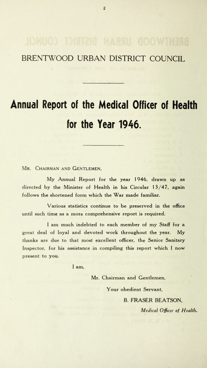 BRENTWOOD URBAN DISTRICT COUNCIL Annual Report of the Medical Officer of Health for the Year 1946. Mr. Chairman and Gentlemen, My Annual Report for the year 1946, drawn up as directed by the Minister of Health in his Circular 13/47, again follows the shortened form which the War made familiar. Various statistics continue to be preserved in the office until such time as a more comprehensive report is required. I am much indebted to each member of my Staff for a great deal of loyal and devoted work throughout the year. My thanks are due to that most excellent officer, the Senior Sanitary Inspector, for his assistance in compiling this report which 1 now present to you. I am, Mr. Chairman and Gentlemen, Your obedient Servant, B. FRASER BEATSON, Medical Officer of Health,