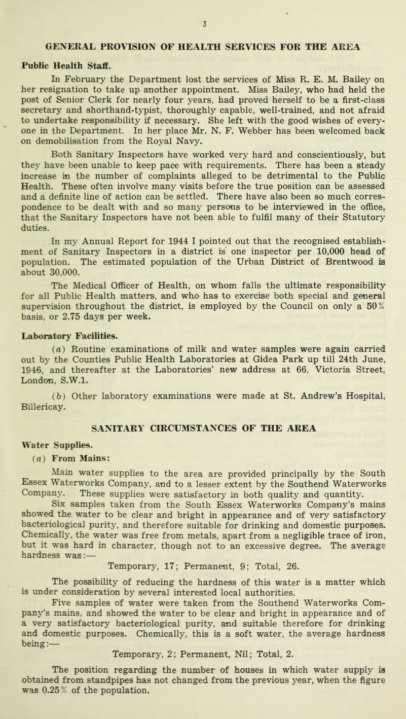 GENERAL PROVISION OF HEALTH SERVICES FOR THE AREA Public Health Stadff. In February the Department lost the services of Miss R. E. M. Bailey on her resignation to take up another appointment. Miss Bailey, who had held the post of Senior Clerk for nearly four years, had proved herself to be a first-class secretary and shorthand-typist, thoroughly capable, well-trained, and not afraid to undertake responsibility if necessary. She left with the good wishes of every- one in the Department. In her place Mr. N. F. Webber has been welcomed back on demobilisation from the Royal Navy. Both Sanitary Inspectors have worked very hard and conscientiously, but they have been unable to keep pace with requirements. There has been a steady increase in the number of complaints alleged to be detrimental to the Public Health. These often involve many visits before the true position can be assessed and a definite line of action can be settled. There have also been so much corres- pondence to be dealt with and so many persons to be interviewed in the office, that the Sanitary Inspectors have not been able to fulfil many of their Statutory duties. In my Annual Report for 1944 I pointed out that the recognised establish- ment of Sanitary Inspectors in a district is one inspector per 10,000 head of population. The estimated population of the Urban District of Brentwood is about 30,000. The Medical Officer of Health, on whom falls the ultimate responsibility for all Public Health matters, and who has to exercise both special and general supervision throughout the district, is employed by the Council on only a 50% basis, or 2.75 days per week. Laboratory Facilities. (a) Routine examinations of milk and water samples were again carried out by the Counties Public Health Laboratories at Gidea Park up till 24th June, 1946, and thereafter at the Laboratories’ new address at 66, Victoria Street, London, S.W.l. (b) Other laboratory examinations were made at St. Andrew’s Hospital, Billericay. SANITARY CIRCUMSTANCES OF THE AREA Water Supplies. (a) From Mains: Main water supplies to the area are provided principally by the South Essex Waterworks Company, and to a lesser extent by the Southend Waterworks Company. These supplies were satisfactory in both quality and quantity. Six samples taken from the South Essex Waterworks Company’s mains showed the water to be clear and bright in appearance and of very satisfactory bacteriological purity, and therefore suitable for drinking and domestic purposes. Chemically, the water was free from metals, apart from a negligible trace of iron, but it was hard in character, though not to an excessive degree. The average hardness was:— Temporary, 17; Permanent, 9; Total, 26. The possibility of reducing the hardness of this water is a matter which is under consideration by several interested local authorities. Five samples of water were taken from the Southend Waterworks Com- pany’s mains, and showed the water to be clear and bright in appearance and of a very satisfactory bacteriological purity, and suitable therefore for drinking and domestic purposes. Chemically, this is a soft water, the average hardness being:— Temporary, 2; Permanent, Nil; Total, 2. The position regarding the number of houses in which water supply is obtained from standpipes has not changed from the previous year, when the figure was 0.25 % of the population.