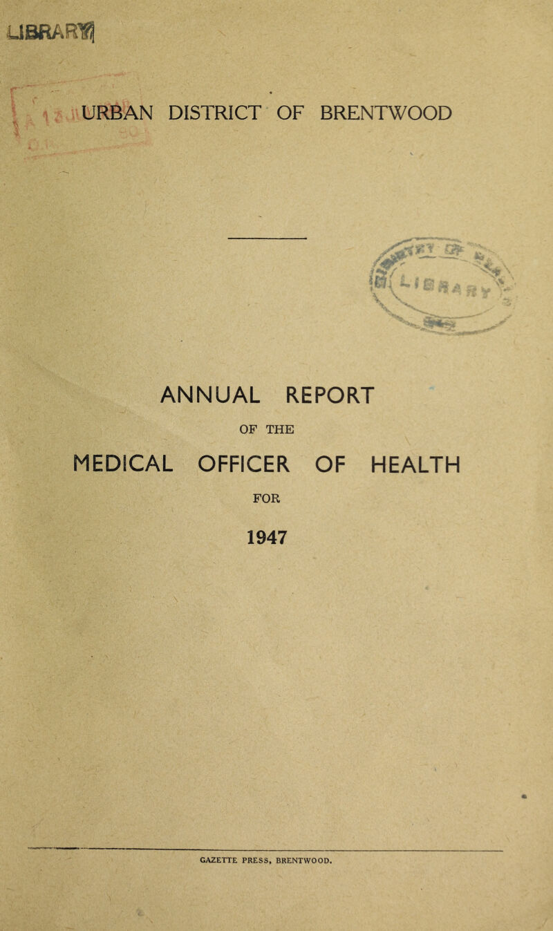 UBRAR^ URBAN DISTRICT OF BRENTWOOD I ANNUAL REPORT MEDICAL OF THE OFFICER OF HEALTH FOR 1947 \ GAZETTE PRESS, BRENTWOOD.