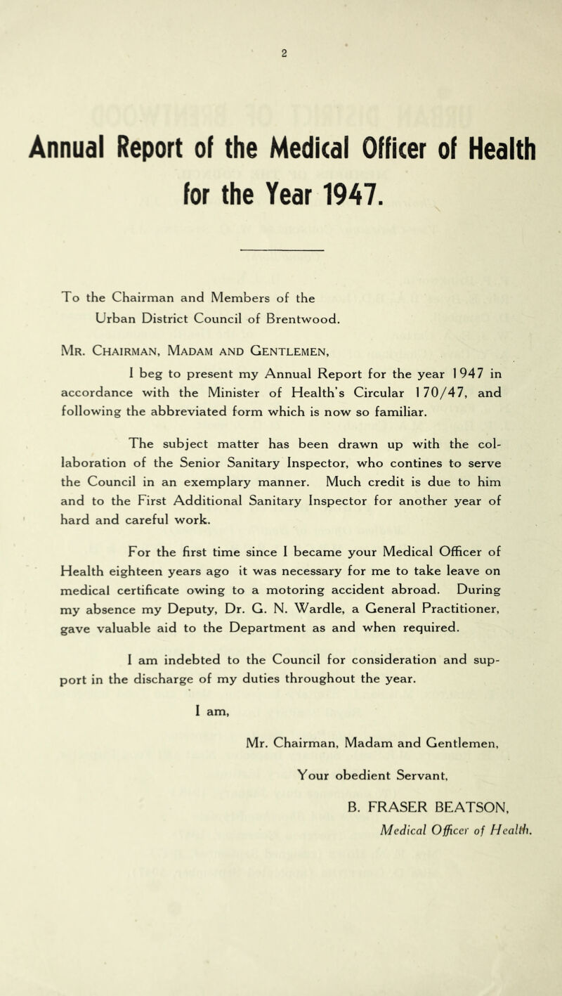 Annual Report of the Medical Officer of Health for the Year 1947. To the Chairman and Members of the Urban District Council of Brentwood. Mr. Chairman, Madam and Gentlemen, I beg to present my Annual Report for the year 1947 in accordance with the Minister of Health’s Circular 170/47, and following the abbreviated form which is now so familiar. The subject matter has been drawn up with the col- laboration of the Senior Sanitary Inspector, who contines to serve the Council in an exemplary manner. Much credit is due to him and to the First Additional Sanitary Inspector for another year of hard and careful work. For the first time since I became your Medical Officer of Health eighteen years ago it was necessary for me to take leave on medical certificate owing to a motoring accident abroad. During my absence my Deputy, Dr. G. N. Wardle, a General Practitioner, gave valuable aid to the Department as and when required. I am indebted to the Council for consideration and sup- port in the discharge of my duties throughout the year. I am. Mr. Chairman, Madam and Gentlemen, Your obedient Servant, B. FRASER BEATSON, Medical Officer of Healdi.