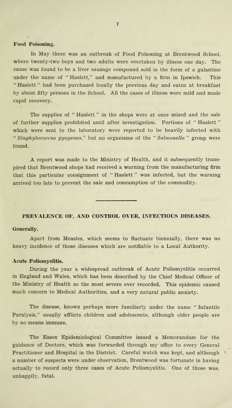 Food Poisoning. In Ma}’ there was an outbreak of Food Poisoning at Brentwood School, where twenty-two boys and two adults were overtaken by illness one day. The cause was found to be a liver sausage compound sold in the form of a galantine under the name of “ Haslett,” and manufactured by a firm in Ipswich. This “ Haslett ” had been purchased locally the previous day and eaten at breakfast by about fifty persons in the School. All the cases of illness were mild and made rapid recovery. The supplies of “ Haslett ” in the shops were at once seized and the sale of further supplies prohibited until after investigation. Portions of “ Haslett ” which were sent to the laboratory were reported to be heavily infected with “ Staphylococcus pyogenes,' but no organisms of the “ Salmonella ” group were found. A report was made to the Ministry of Health, and it subsequently trans- pired that Brentwood shops had received a warning from the manufacturing firm that this particular consignment of “ Haslett ” was infected, but the warning arrived too late to prevent the sale and consumption of the commodity. PREVALENCE OF, AND CONTROL OVER, INFECTIOUS DISEASES. Generally. Apart from Measles, which seems to fluctuate biennially, there was no heavy incidence of those diseases which are notifiable to a Local Authority. Acute Poliomyelitis. During the year a widespread outbreak of Acute Poliomyelitis occurred in England and Wales, which has been described by the Chief Medical Officer of the Ministry of Health as the most severe ever recorded. This epidemic caused much concern to Medical Authorities, and a very natural public anxiety. The disease, known perhaps more familiarly under the name “ Infantile Paralysis,” usually afflicts children and adolescents, although older people are by no means immune. The Essex Epidemiological Committee issued a Memorandum for the guidance of Doctors, which was forwarded through my office to every General Practitioner and Hospital in the District. Careful watch was kept, and although a number of suspects were under observation, Brentwood was fortunate in having actually to record only three cases of Acute Poliomyelitis. One of those was, unhappily, fatal.