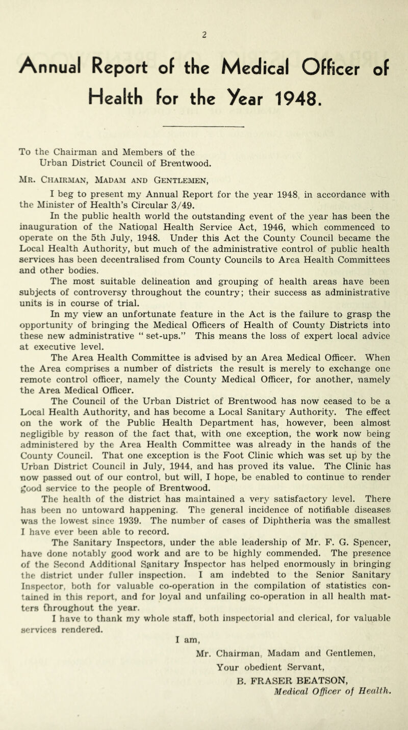 An nual Report of the Medical Officer of Health for the Year 1948. To the Chairman and Members of the Urban District Council of Brentwood. Mr. Chairman, IVIadam and Gentlemen, I beg to present my Annual Report for the year 1948,; in accordance with the Minister of Health’s Circular 3/49. In the public health world the outstanding event of the year has been the inauguration of the National Health Service Act, 1946, which commenced to operate on the 5th July, 1948. Under this Act the County Council became the Local Health Authority, but much of the administrative control of public health services has been decentralised from County Councils to Area Health Committees and other bodies. The most suitable delineation and grouping of health areas have been subjects of controversy throughout the country; their success as administrative units is in course of trial. In my view an unfortunate feature in the Act is the failure to grasp the opportunity of bringing the Medical Officers of Health of County Districts into these new administrative “ set-ups.” This means the loss of expert local advice at executive level. The Area Health Committee is advised by an Area Medical Officer. When the Area comprises a number of districts the result is merely to exchange one remote control officer, namely the County Medical Officer, for another, namely the Area Medical Officer. The Council of the Urban District of Brentwood has now ceased to be a Local Health Authority, and has become a Local Sanitary Authority. The effect on the work of the Public Health Department has, however, been almost negligible by reason of the fact that, with one exception, the work now being administered by the Area Health Committee was already in the hands of the County Council. That one exception is the Foot Clinic which was set up by the Urban District Council in July, 1944, and has proved its value. The Clinic has now passed out of our control, but will, I hope, be enabled to continue to render good service to the people of Brentwood. The health of the district has maintained a very satisfactory level. There has been no untoward happening. The general incidence of notifiable diseases) was the lowest since 1939. The number of cases of Diphtheria was the smallest I have ever been able to record. The Sanitary Inspectors, under the able leadership of Mr. F. G. Spencer, have done notably good work and are to be highly commended. The presence of the Second Additional Sanitary Inspector has helped enormously in bringing the district under fuller inspection. I am indebted to the Senior Sanitary Inspector, both for valuable co-operation in the compilation of statistics con- tained in this report, and for loyal and unfailing co-operation in all health mat- ters throughout the year. I have to thank my whole staff, both inspectorial and clerical, for valuable .services rendered. I am, Mr. Chairman. Madam and Gentlemen, Your obedient Servant, B. FRASER BEATSON, Medical Officer of Health.