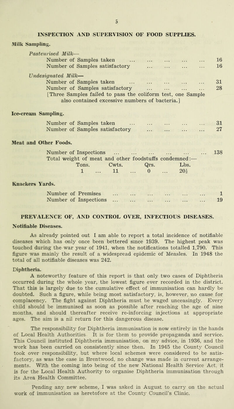 INSPECTION AND SUPERVISION OF FOOD SUPPLIES. 3Iilk Sampling. Pasteurised Milk— Number of Samples taken Number of Samples satisfactory Undesignated Milk— Number of Samples taken Number of Samples satisfactory [Three Samples failed to pass the coliform test, one Sample also contained excessive numbers of bacteria.] 16 16 31 28 Ice-creajii Sampling. Number of Samples taken ... ... ... ... ... 31 Number of Samples satisfactory ... ... ... ... 27 Meat and Other Foods. Number of Inspections ... ... ... .., ... ... 138 Total weight of meat and other foodstuffs condemned:— Tons. Cwts. Qrs. Lbs. 1 ... 11 ... 0 ... 201 Knackers Yards. Number of Premises ... ... ... ... ... ... 1 Number of Inspections ... ... ... ... ... ... 19 PREVALENCE OF, AND CONTROL OVER, INFECTIOUS DISEASES. Notifiable Diseases. As already pointed out I am able to report a total incidence of notifiable diseases which has only once been bettered since 1939. The highest peak was touched during the war year of 1941, when the notifications totalled 1,790. This figure was mainly the result of a widespread epidemic of Measles. In 1948 the total of all notifiable diseases was 242. Diphtheria. A noteworthy feature of this report is that only two cases of Diphtheria occurred during the whole year, the lowest figure ever recorded in the district. That this is largely due to the cumulative effect of immunisation can hardly be doubted. Such a figure, while being most satisfactory, is, however, no cause for complacency. The fight against Diphtheria must be waged unceasingly. Every child should be immunised as soon as possible after reaching the age of nine months, and should thereafter receive re-inforcing injections at appropriate ages. The aim is a nil return for this dangerous disease. The responsibility for Diphtheria immunisation is now entirely in the hands of Local Health Authorities It is for them to provide propaganda and service. This Council instituted Diphtheria immunisation, on my advice, in 1936, and the work has been carried on consistently since then. In 1945 the County Council took over responsibility, but where local schemes were considered to be satis- factory, as was the case in Brentwood, no change was made in current arrange- ments. With the coming into being of the new National Health Service Act, it is for the Local Health Authority to organise Diphtheria immunisation through its Area Health Committee. Pending any new scheme, I was asked in August to carry on the actual work of immunisation as heretofore at the Count3 Council’s Clinic.