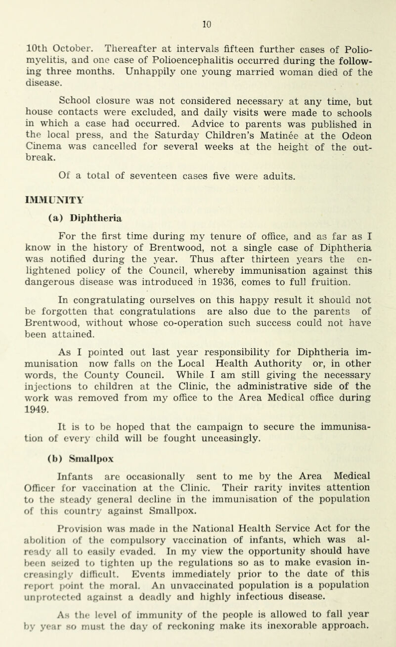 10th October. Thereafter at intervals fifteen further cases of Polio- myelitis, and one case of Polioencephalitis occurred during the follow- ing three months. Unhappily one young married woman died of the disease. School closure was not considered necessary at any time, but house contacts were excluded, and daily visits were made to schools in which a case had occurred. Advice to parents was published in the local press, and the Saturday Children’s Matinee at the Odeon Cinema was cancelled for several weeks at the height of the out- break. Of a total of seventeen cases five were adults. IMMLTMTl (a) Diphtheria For the first time during my tenure of office, and as far as I know in the history of Brentwood, not a single case of Diphtheria was notified during the year. Thus after thirteen years the en- lightened policy of the Council, whereby immunisation against this dangerous disease was introduced in 1936, comes to full fruition. In congratulating ourselves on this happy result it should not be forgotten that congratulations are also due to the parents of Brentwood, without whose co-operation such success could not have been attained. As I pointed out last year responsibility for Diphtheria im- munisation now falls on the Local Health Authority or, in other words, the County Council. While I am still giving the necessary injections to children at the Clinic, the administrative side of the work was removed from my office to the Area Medical office during 1949. It is to be hoped that the campaign to secure the immunisa- tion of every child will be fought unceasingly. (b) Smallpox Infants are occasionally sent to me by the Area Me.dical Officer for vaccination at the Clinic. Their rarity invites attention to the steady general decline in the immunisation of the population of this country against Smallpox. Provision was made in the National Health Service Act for the abolition of the comi)ulsory vaccination of infants, which was al- ready all to easily evaded. In my view the opportunity should have been seized to tighten up the regulations so as to make evasion in- creasingly dilficult. Events immediately prior to the date of this rei)ort point the moral. An unvaccinated population is a population unfjfotected against a deadly and highly infectious disease. As the level of immunity of the people is allowed to fall year by year so must the day of reckoning make its inexorable approach.