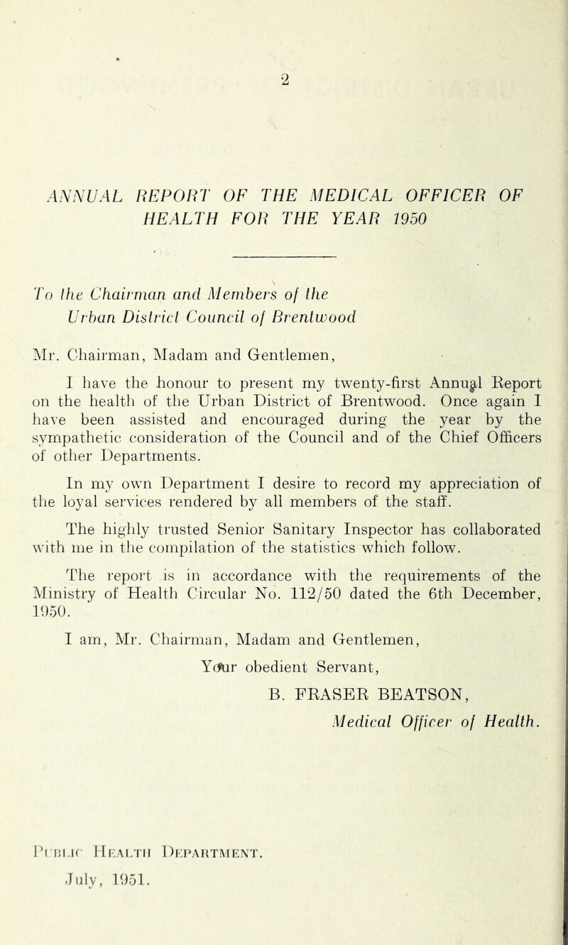 ANNUAL REPORT OF THE MEDICAL OFFICER OF HEALTH FOR THE YEAR 1950 To the Chairman and Members of the Urban District Council of Brentwood Mr. Chairman, Madam and Gentlemen, 1 have the honour to present my twenty-first Annual Keport on the health of the Urban District of Brentwood. Once again I have been assisted and encouraged during the year by the sympathetic consideration of the Council and of the Chief Officers of other Departments. In my own Department I desire to record my appreciation of the loyal services rendered by all members of the staff. The highly trusted Senior Sanitary Inspector has collaborated with me in the compilation of the statistics which follow. The report is in accordance with the requirements of the Ministry of Health Circular No. 112/50 dated the 6th December, 1050. 1 am, Mr. Chairman, Madam and Gentlemen, Yr^r obedient Servant, B. FEASEK BEATSON, Medical Officer of Health. hriu.ic IIi:A[/ni 1 )i;i>ahtment. July, 1051.