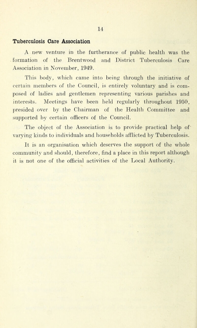 Tuberculosis Care Association A new venture in the furtherance of public health was the formation of the Brentwood and District Tuberculosis Care Association in November, 1949. This body, which came into being through the initiative of certain members of the Council, is entirely voluntary and is com- posed of ladies and gentlemen representing various parishes and interesits. Meetings have been held regularly throughout 1950, presided over by the Chairman of the Health Committee and supported by certain officers of the Council. The object of the Association is to provide practical help of’ varying kinds to individuals and households afflicted by Tuberculosis. It is an organisation which deserves the support of the whole community and should, therefore, find a place in this report although it is not one of the official activities of the Local Authority.