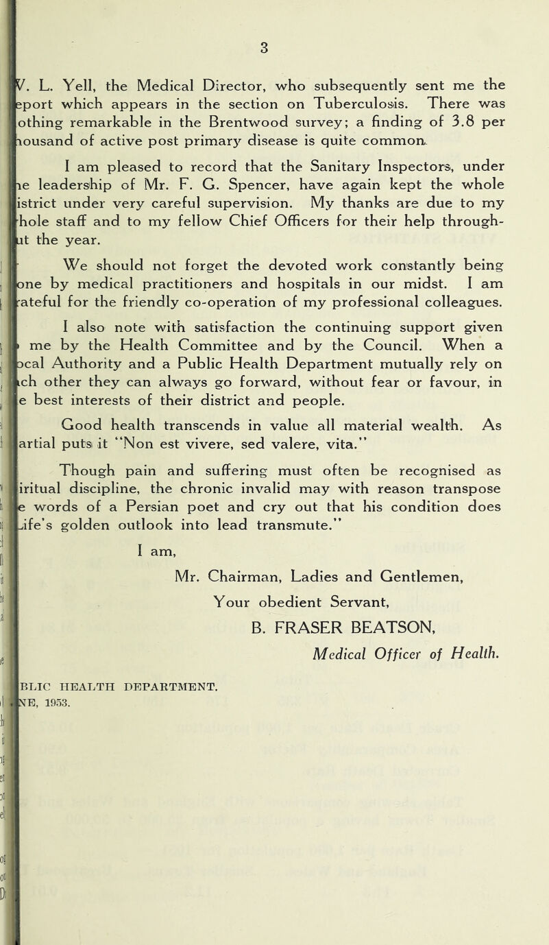 y. L. Yell, the Medical Director, who subsequently sent me the sport which appears in the section on Tuberculosis. There was othing remarkable in the Brentwood survey; a finding of 3.8 per lousand of active post primary disease is quite common. I am pleased to record that the Sanitary Inspectors, under le leadership of Mr. F. G. Spencer, have again kept the whole istrict under very careful supervision. My thanks are due to my hole staff and to my fellow Chief Oflficers for their help through- ut the year. We should not forget the devoted work constantly being one by medical practitioners and hospitals in our midst. I am rateful for the friendly co-operation of my professional colleagues. I also note with satisfaction the continuing support given > me by the Health Committee and by the Council. When a Deal Authority and a Public Health Department mutually rely on ich other they can always go forward, without fear or favour, in e best interests of their district and people. Good health transcends in value all material wealth. As artial putsi it “Non est vivere, sed valere, vita.” Though pain and suffering must often be recognised as iritual discipline, the chronic invalid may with reason transpose e words of a Persian poet and cry out that his condition does jfe’s golden outlook into lead transmute.” T 1 ^ i[ Mr. Chairman, Ladies and Gentlemen, Your obedient Servant, * B. FRASER BEATSON, Medical Officer of Health. BLIC HEALTH DEPARTMENT. i| N^E, 1953.