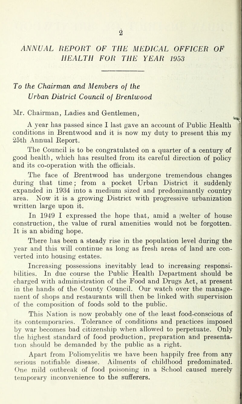 1 2 1 ANNUAL REPORT OF THE MEDICAL OFFICER OF HEALTH FOR THE YEAR 1953 To the Chairman and Members of the Urban District Council of Brentwood Mr. Chairman, Ladies and Gentlemen, A year has passed since I last gave an account of Public Health conditions in Brentv^ood and it is now my duty to present this my 25th Annual Keport. The Council is to be congratulated on a quarter of a century of good health, which has resulted from its careful direction of policy and its co-operation with the officials. The face of Brentwood has undergone tremendous changes during that time; from a pocket Urban District it suddenly expanded in 1934 into a medium sized and predominantly country area. Now it is a growing District with progressive urbanization written large upon it. In 1949 I expressed the hope that, amid a [welter of house construction, the value of rural amenities would not be forgotten. It is an abiding hope. There has been a steady rise in the population level during the year and this will continue as long as fresh areas of land are con- verted into housing estates. Increasing possessions inevitably lead to increasing responsi- bilities. In due course the Public Health Department should be charged with administration of the Pood and Drugs Act, at present in the hands of the County Council. Our watch over the manage- ment of shops and restaurants will then be linked with supervision of tlie composition of foods sold to the public. This Nation is now probably one of the least food-conscious of its contemporaries. Tolerance of conditions and practices imposed by war becomes bad citizenship when allowed to perpetuate. Only the liighest standard of food production, preparation and presenta- tion slionld be demanded by the public as a right. Apart from Poliomyelitis we have been happily free from any serious notifiable disease. Ailments of childhood predominated. One mild outbreak of food poisoning in a School caused merely lernfiorary inconvenience to the sufferers.