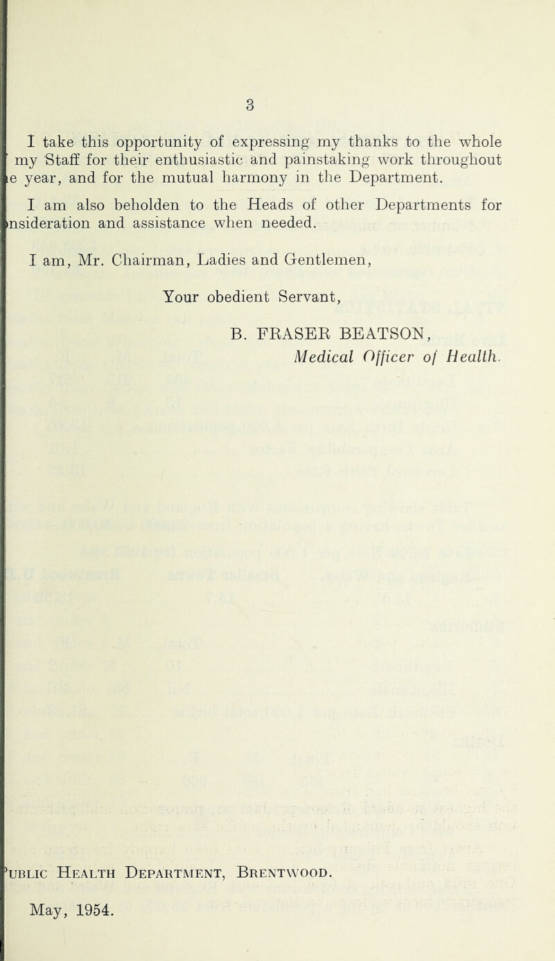 I take this opportunity of expressing my thanks to the whole my Staff for their enthusiastic and painstaking work throughout le year, and for the mutual harmony in the Department. I am also beholden to the Heads of other Departments for nsideration and assistance when needed. I am, Mr. Chairman, Ladies and Gentlemen, Your obedient Servant, B. FEASEE BEATSON, Medical Officer of Health. Lblic Health Department, Brentwood. May, 1954.