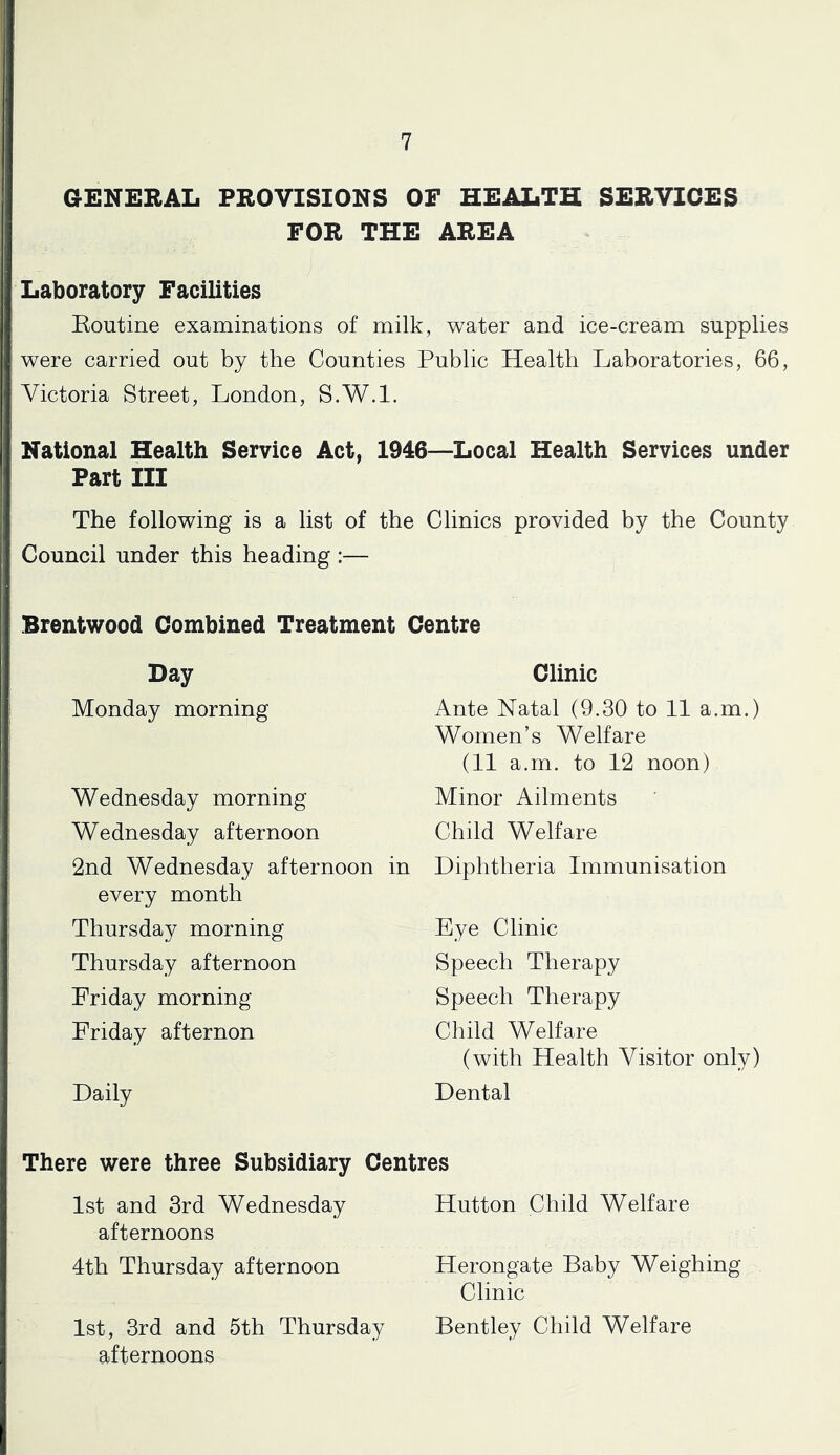 GENERAL PROVISIONS OF HEALTH SERVICES FOR THE AREA Laboratory Facilities Eoutine examinations of milk, water and ice-cream supplies were carried out by the Counties Public Health Laboratories, 66, Victoria Street, London, S.W.l. National Health Service Act, 1946~Local Health Services under Part III The following is a list of the Clinics provided by the County Council under this heading :— Brentwood Combined Treatment Centre Day Monday morning Clinic Ante Natal (9.30 to 11 a.m.) Women’s Welfare (11 a.m. to 12 noon) Minor Ailments Wednesday morning Wednesday afternoon 2nd Wednesday afternoon in Diphtheria Immunisation Child Welfare every month Thursday morning Thursday afternoon Friday morning Friday afternon Bye Clinic Speech Therapy Speech Therapy Child Welfare Daily (with Health Visitor only) Dental There were three Subsidiary Centres 1st and 3rd Wednesday Hutton Child Welfare afternoons 4th Thursday afternoon Herongate Baby Weighing Clinic 1st, 3rd and 5th Thursday Bentley Child Welfare afternoons