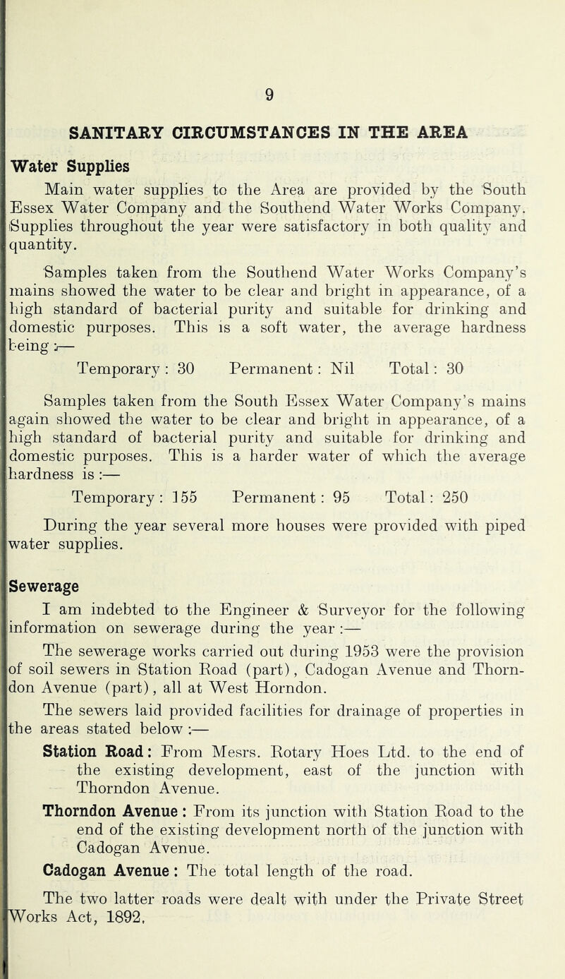 SANITAEY CIRCUMSTANCES IN THE AREA Water Supplies Main water supplies to the Area are provided by the South Essex Water Company and the Southend Water Works Company. (Supplies throughout the year were satisfactory in both quality and quantity. Samples taken from the Southend Water Works Company’s mains showed the water to be clear and bright in appearance, of a high standard of bacterial purity and suitable for drinking and domestic purposes. This is a soft water, the average hardness being j— Temporary : 30 Permanent: Nil Total: 30 Samples taken from the South Essex Water Company’s mains again showed the water to be clear and bright in appearance, of a high standard of bacterial purity and suitable for drinking and domestic purposes. This is a harder water of which the average hardness is :— Temporary : 155 Permanent : 95 Total: 250 During the year several more houses were provided with piped water supplies. Sewerage I am indebted to the Engineer & Surveyor for the following information on sewerage during the year :— The sewerage works carried out during 1953 were the provision of soil sewers in Station Eoad (part), Cadogan Avenue and Thorn- don Avenue (part), all at West Horndon. The sewers laid provided facilities for drainage of properties in the areas stated below ;— Station Road: From Mesrs. Pot ary Hoes Ltd. to the end of the existing development, east of the junction with Thorndon Avenue. Thorndon Avenue: From its junction with Station Eoad to the end of the existing development north of the junction with Cadogan Avenue. Cadogan Avenue: The total length of the road. The two latter roads were dealt with under the Private Street Works Act, 1892,