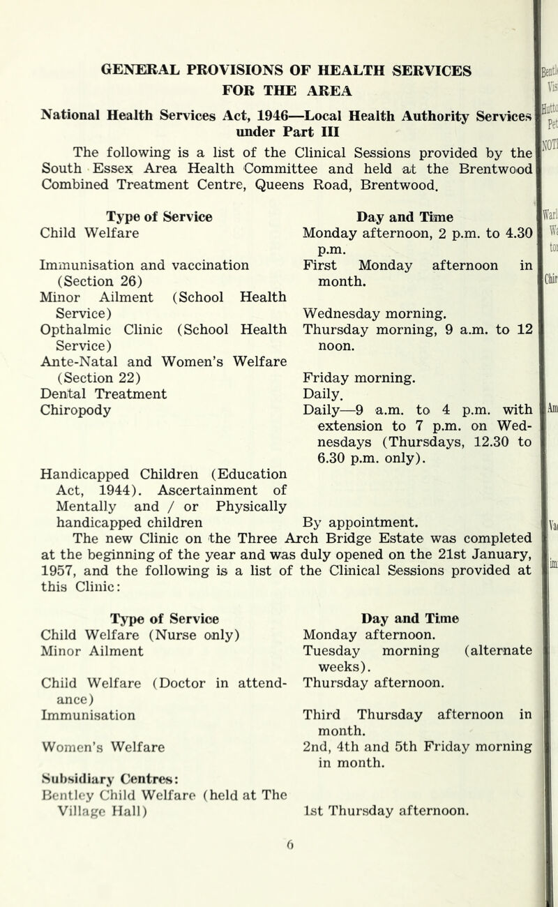 GENERAL PROVISIONS OF HEALTH SERVICES FOR THE AREA National Health Services Act, 1946—Local Health Authority Services under Part HI The following is a list of the Clinical Sessions provided by the South Essex Area Health Committee and held at the Brentwood Combined Treatment Centre, Queens Road, Brentwood. Type of Service Child Welfare Immunisation and vaccination (Section 26) Minor Ailment (School Health Service) Opthalmic Clinic (School Health Service) Ante-Natal and Women’s Welfare (Section 22) Dental Treatment Chiropody Day and Time Monday afternoon, 2 p.m. to 4.30 p.m. First Monday afternoon in month. Wednesday morning. Thursday morning, 9 a.m. to 12 noon. Friday morning. Daily. Daily—9 a.m. to 4 p.m. with extension to 7 p.m. on Wed- nesdays (Thursdays, 12.30 to 6.30 p.m. only). Handicapped Children (Education Act, 1944). Ascertainment of Mentally and / or Physically handicapped children By appointment. The new Clinic on the Three Arch Bridge Estate was completed at the beginning of the year and was duly opened on the 21st January, 1957, and the following is a list of the Clinical Sessions provided at this Clinic: Type of Service Child Welfare (Nurse only) Minor Ailment Child Welfare (Doctor in attend- ance) Immunisation Women’s Welfare Subsidiary Centres: Bentley Child Welfare (held at The Village Hall) Day and Time Monday afternoon. Tuesday morning (alternate weeks). Thursday afternoon. Third Thursday afternoon in month. 2nd, 4th and 5th Friday morning in month. 1st Thursday afternoon. 0