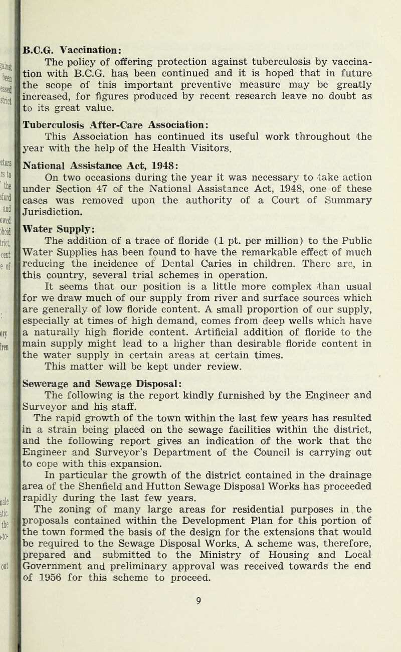 B.C.G. Vaccination: The policy of offering protection against tuberculosis by vaccina- tion with B.C.G. has been continued and it is hoped that in future the scope of this important preventive measure may be greatly increased, for figures produced by recent research leave no doubt as to its great value. Tuberculosis After-Care Association: This Association has continued its useful work throughout the year with the help of the Health Visitors. National Assistance Act, 1948: On two occasions during the year it was necessary to take action under Section 47 of the National Assistance Act, 1948, one of these cases was removed upon the authority of a Court of Summary Jurisdiction. Water Supply: The addition of a trace of floride (1 pt. per million) to the Public Water Supplies has been found to have the remarkable effect of much reducing the incidence of Dental Caries in children. There are, in this country, several trial schemes in operation. It seems that our position is a little more complex than usual for we draw much of our supply from river and surface sources which are generally of low floride content. A small proportion of our supply, especially at times of high demand, comes from deep wells which have a naturally high floride content. Artificial addition of floride to the main supply might lead to a higher than desirable floride content in the water supply in certain areas at certain times. This matter will be kept under review. Sewerage and Sewage Disposal: The following is the report kindly furnished by the Engineer and Surveyor and his staff. The rapid growth of the town within the last few years has resulted in a strain being placed on the sewage facilities within the district, and the following report gives an indication of the work that the Engineer and Surveyor’s Department of the Council is carrying out to cope with this expansion. In particular the growth of the district contained in the drainage area of the Shenfield and Hutton Sewage Disposal Works has proceeded rapidly during the last few years. The zoning of many large areas for residential purposes in the proposals contained within the Development Plan for this portion of the town formed the basis of the design for the extensions that would be required to the Sewage Disposal Works. A scheme was, therefore, prepared and submitted to the Ministry of Housing and Local Government and preliminary approval was received towards the end of 1956 for this scheme to proceed.