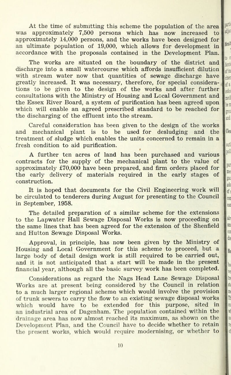 At the time of submitting this scheme the population of the area was approximately 7,500 persons which has now increased to approximately 14,000 persons, and the works have been designed for an ultimate population of 19,000, which allows for development in accordance with the proposals contained in the Development Plan. The works are situated on the boundary of the district and discharge into a small watercourse which affords insufficient dilution with stream water now that quantities of sewage discharge have greatly increased. It was necessary, therefore, for special considera- tions to be given to the design of the works and after further consultations with the Ministry of Housing and Local Government and the Essex River Board, a system of purification has been agreed upon which will enable an agreed prescribed standard to be reached for the discharging of the effluent into the stream. Careful consideration has been given to the design of the works and mechanical plant is to be used for desludging and the treatment of sludge which enables the units concerned to remain in a fresh condition to aid purification. f A further ten acres of land has been purchased and various contracts for the supply of the mechanical plant to the value of approximately £70,000 have been prepared, and firm orders placed for the early delivery of materials required in the early stages of construction. It is hoped that documents for the Civil Engineering work will be circulated to tenderers during August for presenting to the Council in September, 1958. The detailed preparation of a similar scheme for the extensions to the Lapwater Hall Sewage Disposal Works is now proceeding on the same lines that has been agreed for the extension of the Shenfield and Hutton Sewage Disposal Works. Approval, in principle, has now been given by the Ministry of Housing and Local Government for this scheme to proceed, but a large body of detail design work is still required to be carried out, and it is not anticipated that a start will be made in the present financial year, although all the basic survey work has been completed. Considerations as regard the Nags Head Lane Sewage Disposal Works are at present being considered by the Council in relation to a much larger regional scheme which would involve the provision of trunk sewers to carry the flow to an existing sewage disposal works which would have to be extended for this purpose, sited in an industrial area of Dagenham. The population contained within the drainage area has now almost reached its maximum, as shown on the Development Plan, and the Council have to decide whether to retain the pre.sent works, which would rcciuire modernising, or whether to