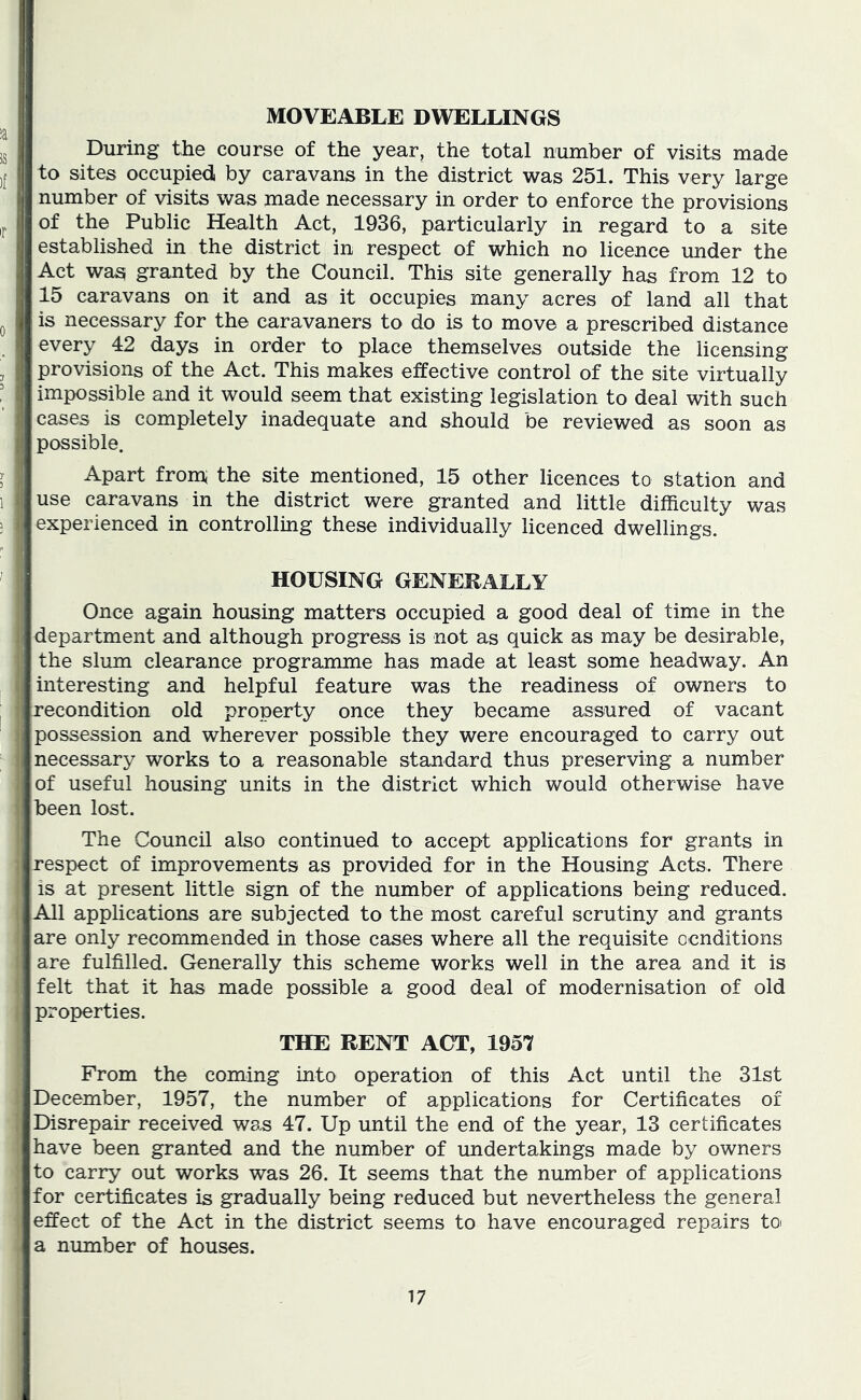 MOVEABLE DWELLINGS During the course of the year, the total number of visits made to sites occupied by caravans in the district was 251. This very large number of visits was made necessary in order to enforce the provisions of the Public Health Act, 1936, particularly in regard to a site established in the district in respect of which no licence under the Act was granted by the Council. This site generally has from 12 to 15 caravans on it and as it occupies many acres of land all that is necessary for the caravaners to do is to move a prescribed distance every 42 days in order to place themselves outside the licensing provisions of the Act. This makes effective control of the site virtually impossible and it would seem that existing legislation to deal with such cases is completely inadequate and should be reviewed as soon as possible. Apart from* the site mentioned, 15 other licences to station and use caravans in the district were granted and little difficulty was experienced in controlling these individually licenced dwellings. HOUSING GENERALLY Once again housing matters occupied a good deal of time in the department and although progress is not as quick as may be desirable, the slum clearance programme has made at least some headway. An interesting and helpful feature was the readiness of owners to recondition old property once they became assured of vacant possession and wherever possible they were encouraged to carry out necessary works to a reasonable standard thus preserving a number of useful housing units in the district which would otherwise have been lost. The Council also continued to accept applications for grants in respect of improvements as provided for in the Housing Acts. There is at present little sign of the number of applications being reduced. All applications are subjected to the most careful scrutiny and grants are only recommended in those cases where all the requisite ocnditions are fulfilled. Generally this scheme works well in the area and it is felt that it has made possible a good deal of modernisation of old properties. THE RENT ACT, 1957 From the coming into operation of this Act until the 31st December, 1957, the number of applications for Certificates of Disrepair received was 47. Up until the end of the year, 13 certificates have been granted and the number of undertakings made by owners to carry out works was 26. It seems that the number of applications for certificates is gradually being reduced but nevertheless the general effect of the Act in the district seems to have encouraged repairs toi a number of houses.