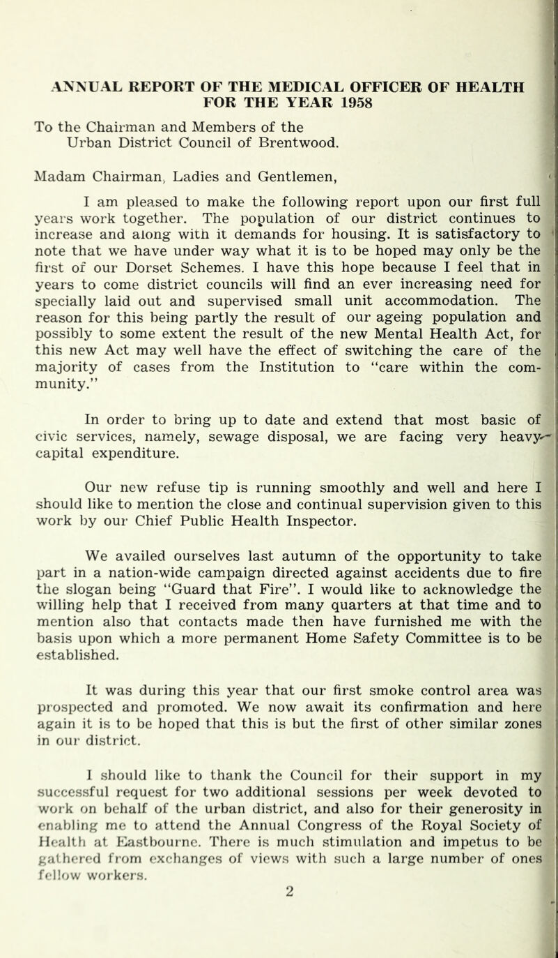 ANNUAL REPORT OF THE MEDICAL OFFICER OF HEALTH FOR THE YEAR 1958 To the Chairman and Members of the Urban District Council of Brentwood. Madam Chairman, Ladies and Gentlemen, <j I am pleased to make the following report upon our first full years work together. The population of our district continues to i increase and along with it demands for housing. It is satisfactory to ' note that we have under way what it is to be hoped may only be the first of our Dorset Schemes. I have this hope because I feel that in years to come district councils will find an ever increasing need for specially laid out and supervised small unit accommodation. The reason for this being partly the result of our ageing population and possibly to some extent the result of the new Mental Health Act, for this new Act may well have the effect of switching the care of the majority of cases from the Institution to “care within the com- munity.” In order to bring up to date and extend that most basic of civic services, namely, sewage disposal, we are facing very heavy-'- capital expenditure. Our new refuse tip is running smoothly and well and here I should like to mention the close and continual supervision given to this work by our Chief Public Health Inspector. We availed ourselves last autumn of the opportunity to take ' part in a nation-wide campaign directed against accidents due to fire the slogan being “Guard that Fire”. I would like to acknowledge the willing help that I received from many quarters at that time and to ! mention also that contacts made then have furnished me with the I basis upon which a more permanent Home Safety Committee is to be | established. i It was during this year that our first smoke control area was I prospected and promoted. We now await its confirmation and here j| again it is to be hoped that this is but the first of other similar zones t in our district. || 1 should like to thank the Council for their support in my successful request for two additional sessions per week devoted to i work on behalf of the urban district, and also for their generosity in enabling me to attend the Annual Congress of the Royal Society of Health at Kastbournc. There is much stimulation and impetus to be gathered from exchanges of views with such a large number of ones felh^w wor kers.