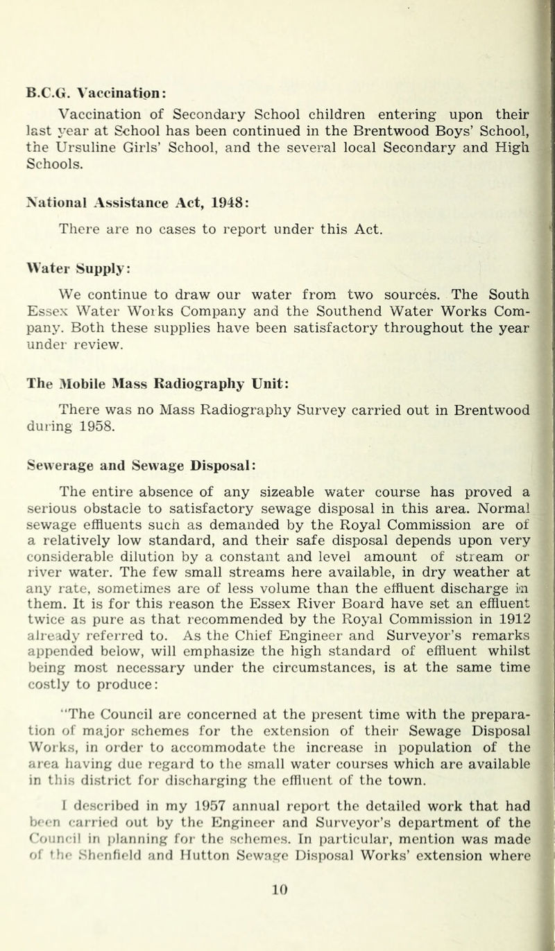 B.C.G. Vaccination: Vaccination of Secondary School children entering upon their last year at School has been continued in the Brentwood Boys’ School, the Ursuline Girls’ School, and the several local Secondary and High Schools. National Assistance Act, 1948: There are no cases to report under this Act. ‘ Water Supply: We continue to draw our water from two sources. The South Essex Water Works Company and the Southend Water Works Com- , pany. Both these supplies have been satisfactory throughout the year under review. The Mobile Mass Radiography Unit: There was no Mass Radiography Survey carried out in Brentwood i; during 1958. Sewerage and Sewage Disposal: The entire absence of any sizeable water course has proved a serious obstacle to satisfactory sewage disposal in this area. Normal sewage effluents such as demanded by the Royal Commission are of s a relatively low standard, and their safe disposal depends upon very ' considerable dilution by a constant and level amount of stream or river water. The few small streams here available, in dry weather at ^ any rate, sometimes are of less volume than the effluent discharge in them. It is for this reason the Essex River Board have set an effluent twice as pure as that recommended by the Royal Commission in 1912 : already referred to. As the Chief Engineer and Surveyor’s remarks : appended below, will emphasize the high standard of effluent whilst being most necessary under the circumstances, is at the same time costly to produce: “The Council are concerned at the present time with the prepara- tion of major schemes for the extension of their Sewage Disposal Works, in order to accommodate the increase in population of the , area having due regard to the small water courses which are available , in tliis district for discharging the effluent of the town. 1 I described in my 1957 annual report the detailed work that had been car ried out by the Engineer and Surveyor’s department of the ('oiincil in planning for- the schemes. In particular, mention was made of thr* Shenfield and Hutton Sewage Disposal Works’ extension where