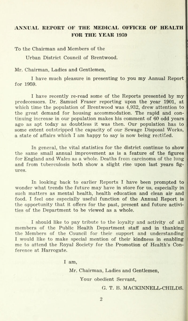 ANNUAL REPORT OF THE MEDICAL OFFICER OF HEALTH FOR THE YE.AR 1959 To the Chairman and Members of the Urban District Council of Brentwood. Mr. Chairman, Ladies and Gentlemen, I have much pleasure in presenting to you my Annual Report for 1959. I have recently re-read some of the Reports presented by my predecessors. Dr. Samuel Fraser reporting upon the year 1901, at which time the population of Brentwood was 4,932, drew attention to the great demand for housing accommodation. The rapid and con- tinuing increase in our population makes his comment of 60 odd years ago as apt today as doubtless it was then. Our population has to some extent outstripped the capacity of our Sewage Disposal Works, a state of affairs which I am happy to say is now being rectll^.ed. In general, the vital statistics for the district continue to show the same small annual improvement as is a feature of the figures for England and Wales as a whole. Deaths from carcinoma of the lung and from tuberculosis both show a slight rise upon last years fig- ures. In looking back to earlier Reports I have been prompted to wonder what trends the future may have in store for us, especially in such matters as mental health, health education and clean air and food. I feel one especially useful function of the Annual Report is the opportunity that it offers for the past, present and future activi- ties of the Department to be viewed as a whole. I should like to pay tribute to the loyalty and activity of all members of the Public Health Department staff and in thanking the Members of the Council for their support and understanding I would like to make special mention of their kindness in enabling me to attend the Royal Society for the Promotion of Health’s Con- ference at Harrogate. I am, Mr. Chairman, Ladies and Gentlemen, Your obedient Servant, G. T. B. MACKINNELL-CHILDS.