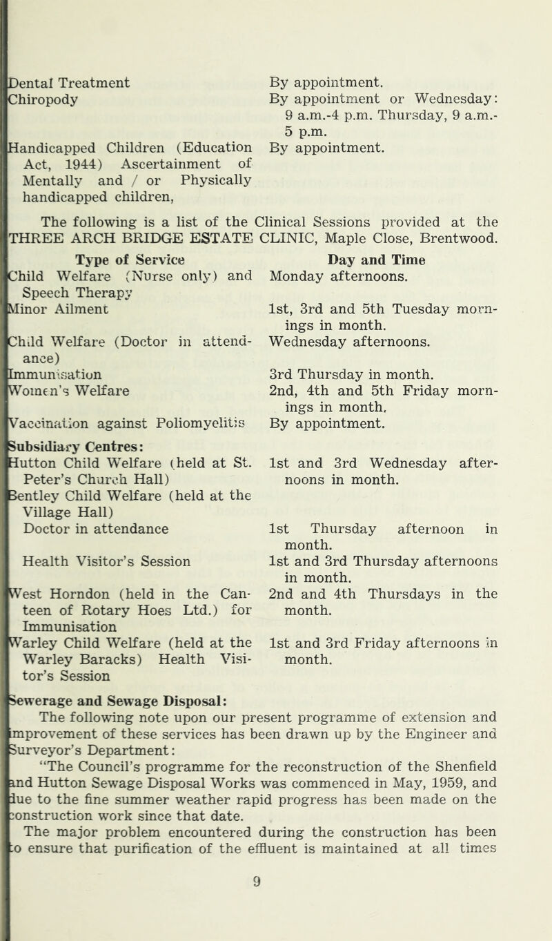 Dental Treatment By appointment. Chiropody By appointment or Wednesday: 9 a.m.-4 p.m. Thursday, 9 a.m.- 5 p.m. Handicapped Children (Education By appointment. Act, 1944) Ascertainment of Mentally and / or Physically handicapped children, The following is a list of the Clinical Sessions provided at the THREE ARCH BRIDGE ESTATE Type of Service Child Welfare (Nurse only) and Speech Therapy Minor Ailment Child Welfare (Doctor in attend- ance) Immunisation Women’s Welfare Vaccination against Poliomyelitis Subsidiary Centres: Hutton Child Welfare (held at St. Peter’s Church Hall) Bentley Child Welfare (held at the Village Hall) Doctor in attendance Health Visitor’s Session West Horndon (held in the Can- teen of Rotary Hoes Ltd.) for Immunisation Warley Child Welfare (held at the War ley Baracks) Health Visi- tor’s Session CLINIC, Maple Close, Brentwood. Day and Time Monday afternoons. 1st, 3rd and 5th Tuesday morn- ings in month. Wednesday afternoons. 3rd Thursday in month. 2nd, 4th and 5th Friday morn- ings in month. By appointment. 1st and 3rd Wednesday after- noons in month. 1st Thursday afternoon in month. 1st and 3rd Thursday afternoons in month. 2nd and 4th Thursdays in the month. 1st and 3rd Friday afternoons in month. ^werage and Sewage Disposal: The following note upon our present programme of extension and improvement of these services has been drawn up by the Engineer and Surveyor’s Department: “The Council’s programme for the reconstruction of the Shenfield ind Hutton Sewage Disposal Works was commenced in May, 1959, and iue to the fine summer weather rapid progress has been made on the construction work since that date. The major problem encountered during the construction has been :o ensure that purification of the effluent is maintained at all times