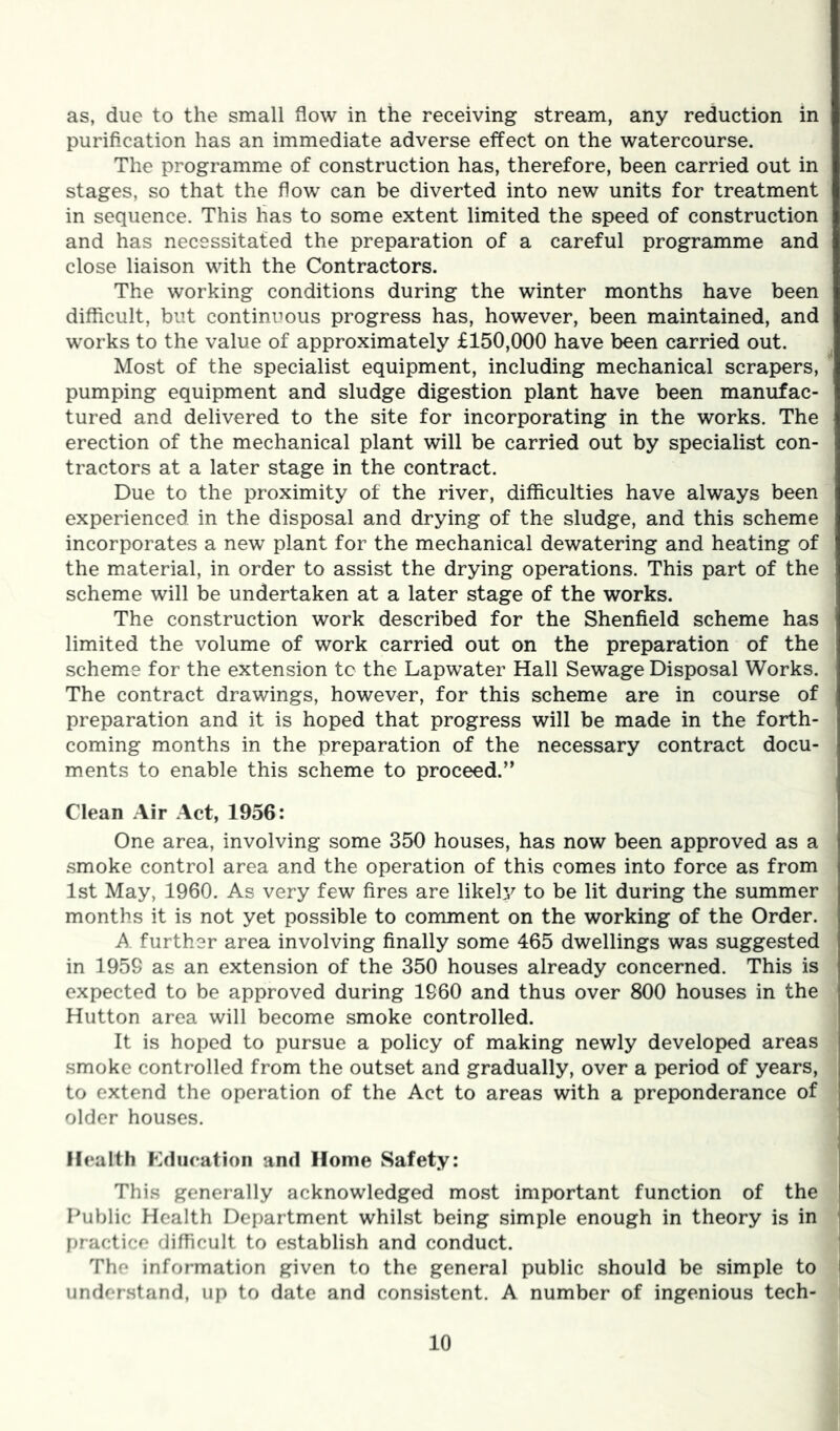 as, due to the small flow in the receiving stream, any reduction in purification has an immediate adverse effect on the watercourse. The programme of construction has, therefore, been carried out in stages, so that the flow can be diverted into new units for treatment in sequence. This has to some extent limited the speed of construction and has necessitated the preparation of a careful programme and close liaison with the Contractors. The working conditions during the winter months have been difficult, but continuous progress has, however, been maintained, and works to the value of approximately £150,000 have been carried out. Most of the specialist equipment, including mechanical scrapers, pumping equipment and sludge digestion plant have been manufac- tured and delivered to the site for incorporating in the works. The erection of the mechanical plant will be carried out by specialist con- tractors at a later stage in the contract. Due to the proximity of the river, difficulties have always been experienced in the disposal and drying of the sludge, and this scheme incorporates a new plant for the mechanical dewatering and heating of the material, in order to assist the drying operations. This part of the scheme will be undertaken at a later stage of the works. The construction work described for the Shenfield scheme has limited the volume of work carried out on the preparation of the scheme for the extension tc the Lapwater Hall Sewage Disposal Works. The contract drawings, however, for this scheme are in course of preparation and it is hoped that progress will be made in the forth- coming months in the preparation of the necessary contract docu- ments to enable this scheme to proceed.” Clean Air Act, 1956: One area, involving some 350 houses, has now been approved as a smoke control area and the operation of this comes into force as from 1st May, 1960. As very few fires are likely to be lit during the summer months it is not yet possible to comment on the working of the Order. A further area involving finally some 465 dwellings was suggested in 1959 as an extension of the 350 houses already concerned. This is expected to be approved during 1960 and thus over 800 houses in the Hutton area will become smoke controlled. It is hoped to pursue a policy of making newly developed areas smoke controlled from the outset and gradually, over a period of years, to extend the operation of the Act to areas with a preponderance of older houses. Health Kdiieation and Home Safety: This generally acknowledged most important function of the Public Health Department whilst being simple enough in theory is in practice difficult to establish and conduct. The information given to the general public should be simple to understand, up to date and consistent. A number of ingenious tech-