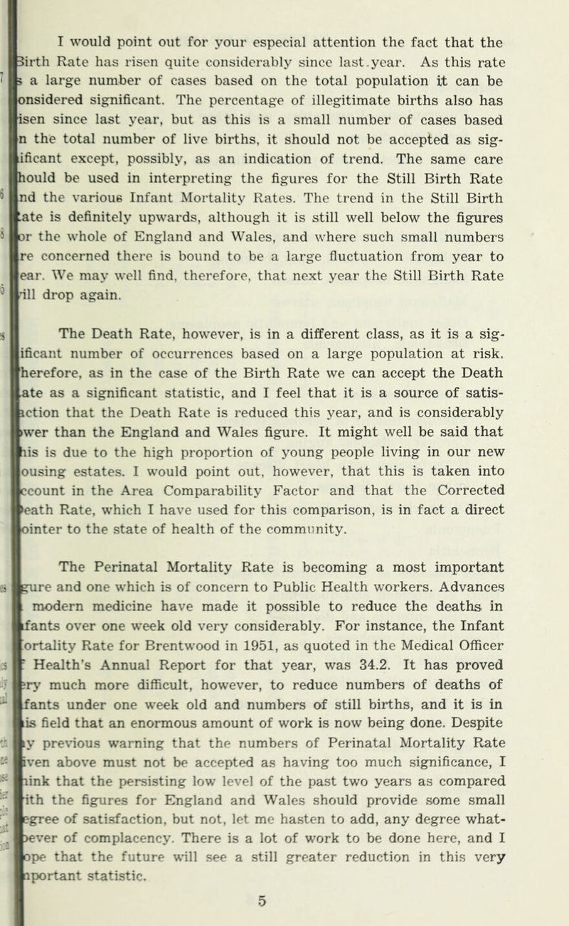 I would point out for your especial attention the fact that the Birth Rate has risen quite considerably since last.year. As this rate 5 a large number of cases based on the total population it can be onsidered significant. The percentage of illegitimate births also has isen since last year, but as this is a small number of cases based n the total number of live births, it should not be accepted as sig- lificant except, possibly, as an indication of trend. The same care hould be used in interpreting the figures for the Still Birth Rate nd the various Infant Mortality Rates. The trend in the Still Birth ate is definitely upwards, although it is still well below the figures or the whole of England and Wales, and where such small numbers re concerned there is bound to be a large fluctuation from year to ear. We may well find, therefore, that next year the Still Birth Rate ill drop again. The Death Rate, however, is in a different class, as it is a sig- ificant number of occurrences based on a large population at risk, herefore, as in the case of the Birth Rate we can accept the Death ate as a significant statistic, and I feel that it is a source of satis- iction that the Death Rate is reduced this year, and is considerably >wer than the England and Wales figure. It might well be said that lis is due to the high proportion of young people living in our new ousing estates. I would point out, however, that this is taken into ccount in the Area Comparability Factor and that the Corrected >eath Rate, which I have used for this comparison, is in fact a direct ointer to the state of health of the community. es .1 jj '.1 ier The Perinatal Mortality Rate is becoming a most important gure and one which is of concern to Public Health workers. Advances . modern medicine have made it possible to reduce the deaths in ifants over one week old very considerably. For instance, the Infant ortality Rate for Brentwood in 1951, as quoted in the Medical Officer ' Health’s Annual Report for that year, was 34.2. It has proved much more difficult, however, to reduce numbers of deaths of fants under one week old and numbers of still births, and it is in is field that an enormous amount of work is now being done. Despite ly pre\ious warning that the numbers of Perinatal Mortality Rate iven above must not be accepted as having too much significance, I link that the persisting low level of the past two years as compared ith the figures for England and Wales should provide some small cgree of satisfaction, but not, let me hasten to add, any degree what- >ever of complacency. There is a lot of work to be done here, and I ope that the future \^ill .see a still greater reduction in this very aportant statistic.